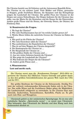 Die Ukraine besteht aus 24 Gebieten und der Autonomen Republik Krim.
Die Ukraine ist ein schönes Land. Viele Wälder und Flüsse, grenzenlo-
se Steppen, große fruchtbare Ebenen, die Karpaten und das Krimgebirge
prägen die Landschaft der Ukraine. Der größte Fluss der Ukraine ist der
Dnipro mit seinen Nebenﬂüssen. Der Dnipro bedeutet für die Ukrainer das-
selbe, was der Rhein für die Deutschen und die Donau für die Österreicher.
Andere große Flüsse sind die Donau, der Siwersky Donez, der Dnister, der
Piwdenny Buh.
b) Beantwortet die Fragen.
1. Wo liegt die Ukraine?
2. Wie viele Nachbarstaaten hat sie? An welche Länder grenzt sie?
3. Welche Meere bilden die natürliche Grenze der Ukraine im Süden des
Landes?
4. Wie groß ist die Fläche der Ukraine?
5. Wie viele Einwohner zählt die Ukraine?
6. Was symbolisieren die Staatsfarben der Ukraine?
7. Was ist auf dem Wappen der Ukraine dargestellt?
8. Die Staatssprache der Ukraine ist …
9. Die Hauptstadt der Ukraine ist …
10. Die größten Städte der Ukraine sind …
11. Aus wie vielen Gebieten besteht die Ukraine?
12. Was prägt die Landschaft der Ukraine?
13. Was bedeutet der Dnipro für die Ukrainer?
14. Andere große Flüsse sind …
4. Wissenswertes
Lest und merkt euch.
Die Ukraine nennt man die „Kornkammer Europas“. 2013–2014 ex-
portierte die Ukraine 32,3 Millionen Tonnen Getreide und gehört damit
zu den drei größten Getreidelieferanten der ganzen Welt (nach den USA
und der EU).
Der größte Reichtum der Ukraine ist die Schwarzerde. Dreißig Pro-
zent der weltweit vorkommenden Schwarzerde ﬁnden sich in der Ukra-
ine. Das milde Klima und die fruchtbaren Böden geben die Möglichkeit,
die Landwirtschaft erfolgreich zu entwickeln. In der Ukraine baut man
Getreide, Zuckerrüben, Sonnenblumen, Kartoffeln, Flachs an. Es gibt
auch viele Obst- und Weingärten.
Ukrainisch gehört zu der ostslawischen Sprachgruppe. Es ist eine sehr
melodische Sprache. „Spiwutscha mowa“ – so nennt man Ukrainisch.
Man behauptet, dass Ukrainisch der Melodie und dem Klang nach dem
Italienischen ähnlich ist.
 