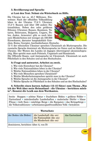 189
5. Bevölkerung und Sprache
a) Lest den Text. Nehmt ein Wörterbuch zu Hilfe.
Die Ukraine hat ca. 45,7 Millionen. Ein-
wohner. Nach der ofﬁziellen Volkszählung
leben in der Ukraine 77,8 % Ukrainer,
17,3 % Russen und über 100 andere Na-
tionalitäten. Neben den zehn größeren
Ethnien (Ukrainer, Russen, Rumänen, Ta-
taren, Belorussen, Bulgaren, Ungarn, Po-
len, Juden, Armenier) gibt es noch klei-
nere Minderheiten mit weniger als 100.000
Einwohnern, darunter hauptsächlich Grie-
chen, Roma, Georgier, Aserbaidschaner, Deutsche.
73 % der ethnischen Ukrainer sprechen Ukrainisch als Muttersprache. Die
russische Sprache dominiert als Muttersprache im Osten und im Süden der
Ukraine. Der Westen des Landes ist dagegen überwiegend ukrainischspra-
chig. Hier spricht man auch Polnisch, Ungarisch und Rumänisch.
Die Ofﬁzielle Staats- und Amtssprache ist Ukrainisch. Ukrainisch ist auch
Pﬂichtfach in den Schulen und an den Hochschulen.
b) Fragt und antwortet. Arbeitet zu zweit.
1. Wie viele Einwohner hat die Ukraine?
2. Wie viele Nationalitäten leben in der Ukraine?
3. Welche Nationalitäten leben in der Ukraine?
4. Wie viele Menschen sprechen Ukrainisch?
5. Welche Minderheitensprachen spricht man in der Ukraine?
6. Welche Sprache ist die Amtssprache in der Ukraine?
7. Welche Sprache ist Pﬂichtfach in den Schulen und an den Hochschulen?
6. Schreibt einen kurzen Aufsatz (12–15 Sätze) zum Thema „Was
ich der Welt über mein Heimatland – die Ukraine – berichten möch-
te“. Benutzt die Lexik aus dem Wortkasten.
breite Steppen  schöne Natur  fruchtbare Böden  goldene Felder 
Gartenland  märchenhafte Landschaften  malerische Dörfer  blaue
Flüsse  tiefe Seen  mächtige Berge  die Karpaten  das Krimgebirge 
die Volkstraditionen  arbeitsames/gastfreundliches Volk  bewahren
Wortschatz
der Boden (die Böden) die Landschaft (die -en)
die Nationalität (die -en)
die Minderheit (die -en)
das Gartenland
dominieren, berichten (über A, von D)
 