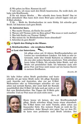 19
E:Wir gehen ins Kino. Kommst du mit?
T: Ach nein, ich muss noch drei Briefe beantworten. Du weißt doch, ich
habe viele Brieffreunde.
E:Du mit deinen Briefen … Wer schreibt denn heute Briefe? Das ist
doch altmodisch! Man kann doch einen Brief ganz schnell tippen und per
E-Mail schicken.
T: Äh … Weißt du, Briefeschreiben ist mein Hobby. Ich schreibe gern
Briefe. Ich bekomme auch gern Briefe.
b) Antwortet kurz.
1. Was macht Thomas, als Emilie ihn anruft?
2. Warum will Thomas nicht ins Kino gehen? Was muss er noch machen?
3. Was hält Emilie von Thomas’ Hobby?
4. Was meinst du: Ist Briefeschreiben heute altmodisch?
5. Schreibst du gern Briefe?
c) Spielt den Dialog in der Klasse.
3. Briefeschreiben – ein veraltetes Hobby?
a) Lest vier Interviews.
Ich pﬂege schon seit 10 Jahren Brieffreundschaften mit
Leuten aus verschiedenen Ländern. Ich ﬁnde es sehr in-
teressant, mehr über fremde Kulturen zu erfahren oder
die eine oder andere Sprache anzulernen. Viele schreiben
heute lieber E-Mails. Ich schreibe lieber Briefe, weil ich
Briefe viel persönlicher ﬁnde. Ich bekomme auch sehr
gerne Post und freue mich immer auf ein buntes Kuvert
in meinem Briefkasten.
Annette, 30
Ich habe früher selten Briefe geschrieben und heute
schreibe ich gar keine Briefe mehr. Ich pﬂege Kontakte
nach Amerika und Australien, aber nur per E-Mail.
Weihnachten oder zu Geburtstagen schreiben wir uns
schon mal normale Karten, aber sonst läuft der Kontakt
ausschließlich über E-Mail. Ich habe auch gar nicht so viel
Zeit zum Briefeschreiben. Das Tippen der E-Mails geht
schneller. Und zur Post muss ich auch nicht extra.
Doris, 25
Heute kenne ich keinen, der eine Brieffreundschaft
pﬂegt. Briefe schreiben klingt heute etwas altmodisch.
Die E-Mail bietet viel mehr Vorteile, allein schon aus
ﬁnanzieller Sicht. Ein weiterer Punkt ist wohl die Ge-
mütlichkeit. Jeder Mensch sitzt jeden Tag vor dem PC,
da kann man problemlos auch Briefe schicken. Der
 