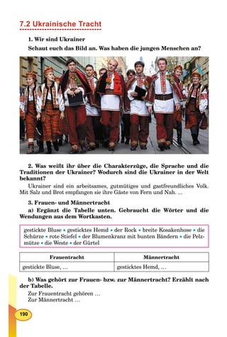 190
7.2 Ukrainische Tracht
1. Wir sind Ukrainer
Schaut euch das Bild an. Was haben die jungen Menschen an?
2. Was weißt ihr über die Charakterzüge, die Sprache und die
Traditionen der Ukrainer? Wodurch sind die Ukrainer in der Welt
bekannt?
Ukrainer sind ein arbeitsames, gutmütiges und gastfreundliches Volk.
Mit Salz und Brot empfangen sie ihre Gäste von Fern und Nah. ...
3. Frauen- und Männertracht
a) Ergänzt die Tabelle unten. Gebraucht die Wörter und die
Wendungen aus dem Wortkasten.
gestickte Bluse  gesticktes Hemd  der Rock  breite Kosakenhose  die
Schürze  rote Stiefel  der Blumenkranz mit bunten Bändern  die Pelz-
mütze  die Weste  der Gürtel
Frauentracht Männertracht
gestickte Bluse, … gesticktes Hemd, …
b) Was gehört zur Frauen- bzw. zur Männertracht? Erzählt nach
der Tabelle.
Zur Frauentracht gehören …
Zur Männertracht …
 