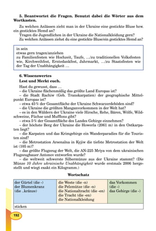 192
5. Beantwortet die Fragen. Benutzt dabei die Wörter aus dem
Wortkasten.
Zu welchen Anlässen zieht man in der Ukraine eine gestickte Bluse bzw.
ein gesticktes Hemd an?
Tragen die Jugendlichen in der Ukraine die Nationalkleidung gern?
Zu welchen Anlässen ziehst du eine gestickte Bluse/ein gesticktes Hemd an?
in sein
etwas gern tragen/anziehen
zu Familienfesten wie Hochzeit, Taufe, …/zu traditionellen Volksfesten
wie, Kirchweihfest, Erntedankfest, Jahrmarkt, …/zu Staatsfesten wie
der Tag der Unabhängigkeit …
6. Wissenswertes
Lest und Merkt euch.
Hast du gewusst, dass …
– die Ukraine ﬂächenmäßig das größte Land Europas ist?
– die Stadt Rachiw (Geb. Transkarpatien) der geographische Mittel-
punkt Europas ist?
– etwa 45% der Gesamtﬂäche der Ukraine Schwarzerdeböden sind?
– die Ukraine die größten Manganvorkommen in der Welt hat?
– es in den Wäldern der Ukraine viele Hirsche, Rehe, Bären, Wölfe, Wild-
schweine, Füchse und Mufﬂons gibt?
– etwa 5% der Gesamtﬂäche des Landes Gebirge einnehmen?
– der höchste Berg der Ukraine die Howerla (2061 m) in den Ostkarpa-
ten liegt?
– die Karpaten und das Krimgebirge ein Wanderparadies für die Touris-
ten sind?
– die Metrostation Arsenalna in Kyjiw die tiefste Metrostation der Welt
ist (105 m)?
– das größte Flugzeug der Welt, die AN-225 Mriya von dem ukrainischen
Flugzeugbauer Antonov entworfen wurde?
– die weltweit schwerste Silbermünze aus der Ukraine stammt? (Die
Münze 10 Jahre ukrainische Unabhängigkeit wurde erstmals 2006 herge-
stellt und wiegt exakt ein Kilogramm.)
Wortschatz
der Gürtel (die -)
der Blumenkranz
(die ..kränze)
die Weste (die -n)
die Pelzmütze (die -n)
die Nationaltracht (die -en)
die Tracht (die -en)
die Nationalkleidung
das Vorkommen
(die -)
das Gebirge (die -)
sticken
 