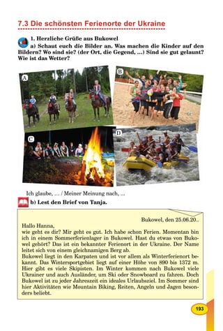 193
7.3 Die schönsten Ferienorte der Ukraine
1. Herzliche Grüße aus Bukowel
a) Schaut euch die Bilder an. Was machen die Kinder auf den
Bildern? Wo sind sie? (der Ort, die Gegend, …) Sind sie gut gelaunt?
Wie ist das Wetter?
A
B
C
D
Ich glaube, … / Meiner Meinung nach, ...
b) Lest den Brief von Tanja.
Bukowel, den 25.06.20..
Hallo Hanna,
wie geht es dir? Mir geht es gut. Ich habe schon Ferien. Momentan bin
ich in einem Sommerferienlager in Bukowel. Hast du etwas von Buko-
wel gehört? Das ist ein bekannter Ferienort in der Ukraine. Der Name
leitet sich von einem gleichnamigen Berg ab.
Bukowel liegt in den Karpaten und ist vor allem als Winterferienort be-
kannt. Das Wintersportgebiet liegt auf einer Höhe von 890 bis 1372 m.
Hier gibt es viele Skipisten. Im Winter kommen nach Bukowel viele
Ukrainer und auch Ausländer, um Ski oder Snowboard zu fahren. Doch
Bukowel ist zu jeder Jahreszeit ein ideales Urlaubsziel. Im Sommer sind
hier Aktivitäten wie Mountain Biking, Reiten, Angeln und Jagen beson-
ders beliebt.
 