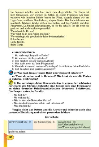 194
Im Sommer erholen sich hier auch viele Jugendliche. Die Natur ist
hier fantastisch. Wir wohnen in Zelten an einem Flussufer. Am Tage
wandern wir, machen Spiele, baden im Fluss. Abends sitzen wir am
Lagerfeuer, erzählen Geschichten, singen Lieder. Das ﬁnde ich sehr ro-
mantisch. Nächste Woche stehen das Reiten und das Paddeln auf dem
Programm. Da bin ich sehr gespannt, ob ich das schaffe. Ich bin noch nie
geritten und auch noch nie gepaddelt.
Wann hast du Ferien?
Was wirst du in den Ferien machen?
Wo verbringst du gewöhnlich deine Sommerferien?
Schreibe mir.
Liebe Grüße,
deine Tanja
c) Antwortet kurz.
1. Wo verbringt Tanja ihre Ferien?
2. Wo wohnen die Jugendlichen?
3. Was machen sie am Tage/am Abend?
4. Was steht noch auf dem Programm?
5. Warst du schon mal in einem Ferienlager? Erzähle über deine Eindrücke.
6. Bist du schon mal geritten/gepaddelt?
d) Was hast du aus Tanjas Brief über Bukowel erfahren?
e) Warst du schon mal in Bukowel? Möchtest du mal die Ferien
in Bukowel verbringen?
2. Du verbringst deine Sommerferien in einem der schönsten
Ferienorte der Ukraine. Schreibe eine E-Mail oder eine Ferienkarte
an deine deutsche Brieffreundin/deinen deutschen Brieffreund.
Die Fragen unten helfen dir:
– Wo bist du?
– Wo wohnst du?
– Wie ist dort die Natur/das Wetter?
– Was ist dort besonders schön und interessant?
– Was machst du?
Vergiss nicht das Datum und die Anrede und schreibe auch eine
passende Einleitung und einen passenden Schluss.
Wortschatz
der Ferienort (die -e) die Skipiste (die -n) das Zelt (die -en)
das Urlaubsziel (die -e)
das Wintersportgebiet (die -e)
paddeln, reiten
 