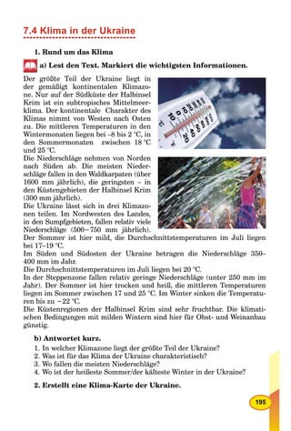 195
7.4 Klima in der Ukraine
1. Rund um das Klima
a) Lest den Text. Markiert die wichtigsten Informationen.
Der größte Teil der Ukraine liegt in
der gemäßigt kontinentalen Klimazo-
ne. Nur auf der Südküste der Halbinsel
Krim ist ein subtropisches Mittelmeer-
klima. Der kontinentale Charakter des
Klimas nimmt von Westen nach Osten
zu. Die mittleren Temperaturen in den
Wintermonaten liegen bei –8 bis 2 °C, in
den Sommermonaten zwischen 18 °C
und 25 °C.
Die Niederschläge nehmen von Norden
nach Süden ab. Die meisten Nieder-
schläge fallen in den Waldkarpaten (über
1600 mm jährlich), die geringsten – in
den Küstengebieten der Halbinsel Krim
(300 mm jährlich).
Die Ukraine lässt sich in drei Klimazo-
nen teilen. Im Nordwesten des Landes,
in den Sumpfgebieten, fallen relativ viele
Niederschläge (500−750 mm jährlich).
Der Sommer ist hier mild, die Durchschnittstemperaturen im Juli liegen
bei 17–19 °C.
Im Süden und Südosten der Ukraine betragen die Niederschläge 350–
400 mm im Jahr.
Die Durchschnittstemperaturen im Juli liegen bei 20 °C.
In der Steppenzone fallen relativ geringe Niederschläge (unter 250 mm im
Jahr). Der Sommer ist hier trocken und heiß, die mittleren Temperaturen
liegen im Sommer zwischen 17 und 25 °C. Im Winter sinken die Temperatu-
ren bis zu −22 °C.
Die Küstenregionen der Halbinsel Krim sind sehr fruchtbar. Die klimati-
schen Bedingungen mit milden Wintern sind hier für Obst- und Weinanbau
günstig.
b) Antwortet kurz.
1. In welcher Klimazone liegt der größte Teil der Ukraine?
2. Was ist für das Klima der Ukraine charakteristisch?
3. Wo fallen die meisten Niederschläge?
4. Wo ist der heißeste Sommer/der kälteste Winter in der Ukraine?
2. Erstellt eine Klima-Karte der Ukraine.
 