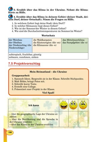 196
3. Erzählt über das Klima in der Ukraine. Nehmt die Klima-
Karte zu Hilfe.
4. Erzähle über das Klima in deinem Gebiet (deiner Stadt, dei-
nem Dorf, deiner Ortschaft). Nimm die Fragen zu Hilfe.
1. In welchem Gebiet liegt deine Stadt (dein Dorf)?
2. In welcher Klimazone liegt dieses Gebiet?
3. Wie ist der Sommer/der Winter in diesem Gebiet?
4. Wie sind die Durchschnittstemperaturen im Sommer/im Winter?
Wortschatz
der Weinbau
der Obstbau
der Niederschlag (die
Niederschläge)
die Waldkarpaten
die Küstenregion (die -en)
die Klimazone (die -n)
das Mittelmeerklima
das Sumpfgebiet (die -e)
subtropisch, fruchtbar, günstig
anbauen, zunehmen, sinken
7.5 Projektvorschlag
Mein Heimatland – die Ukraine
Gruppenarbeit
1. Sammelt Ideen. Besprecht sie in der Klasse. Schreibt Stichpunkte.
2. Malt Bilder, bringt Fotos mit.
3. Schreibt kurze Texte.
4. Erstellt eine Collage.
5. Präsentiert euer Projekt in der Klasse.
Viel Spaß!
Ich kann
– über die geographische Lage der Ukraine er-
zählen
– über die Bevölkerung und die Sprache in
der Ukraine erzählen
– über das Klima in der Ukraine erzählen
 