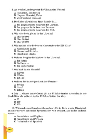 2. An welche Länder grenzt die Ukraine im Westen?
A Rumänien, Moldawien
B Ungarn, Slowakei, Polen
C Weißrussland, Russland
3. Die kleine ukrainische Stadt Rachiw ist …
A das geographische Zentrum der Ukraine.
B das geographische Zentrum Europas.
C das geographische Zentrum der Welt.
4. Wie viele Seen gibt es in der Ukraine?
A über 10.000
B über 20.000
C über 30.000
5. Wie nennen sich die beiden Maskottchen der EM 2012?
A Klemek und Ladko
B Siemko und Strimko
C Slavek und Slavko
6. Welcher Berg ist der höchste in der Ukraine?
A der Petros
B die Hoverla
C der Brebeneskul
7. Wie hoch ist die Hoverla?
A 2020 m
B 2036 m
C 2061 m
8. Welcher See ist der größte in der Ukraine?
A Switjaz
B Kahul
C Yalpuh
9. Mit … Metern unter Grund gilt die U-Bahn-Station Arsenalna in der
Stadt Kiew als weltweit tiefste U-Bahn-Station der Welt.
A 55
B 150
C 105
10. Während eines Sprachwettbewerbes 1934 in Paris wurde Ukrainisch
zu einer der drei schönsten Sprachen der Welt ernannt. Die beiden anderen
waren …
A Französisch und Englisch
B Französisch und Persisch
C Italienisch und Spanisch
 