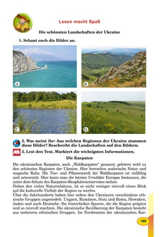 199
Lesen macht Spaß
Die schönsten Landschaften der Ukraine
1. Schaut euch die Bilder an.
A
C D
B
2. Was meint ihr: Aus welchen Regionen der Ukraine stammen
diese Bilder? Beschreibt die Landschaften auf den Bildern.
3. Lest den Text. Markiert die wichtigsten Informationen.
Die Karpaten
Die ukrainischen Karpaten, auch „Waldkarpaten“ genannt, gehören wohl zu
den schönsten Regionen der Ukraine. Hier herrschen malerische Natur und
magische Ruhe. Die Tier- und Pﬂanzenwelt der Waldkarpaten ist vielfältig
und artenreich. Hier kann man die letzten Urwälder Europas bestaunen, die
unter dem Schutz des Karpaten-Biosphärenreservates stehen.
Neben den vielen Naturschätzen, ist es nicht weniger reizvoll einen Blick
auf die kulturelle Vielfalt der Region zu werfen.
Über die Jahrhunderte haben hier neben den Ukrainern verschiedene eth-
nische Gruppen angesiedelt: Ungarn, Rumänen, Sinti und Roma, Slowaken,
Juden und auch Deutsche. Sie hinterließen Spuren, die die Region prägten
und so reizvoll machten. Die ukrainische Bevölkerung der Karpaten besteht
aus mehreren ethnischen Gruppen. Im Nordwesten der ukrainischen Kar-
 