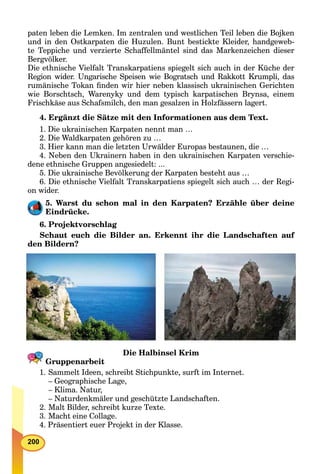200
paten leben die Lemken. Im zentralen und westlichen Teil leben die Bojken
und in den Ostkarpaten die Huzulen. Bunt bestickte Kleider, handgeweb-
te Teppiche und verzierte Schaffellmäntel sind das Markenzeichen dieser
Bergvölker.
Die ethnische Vielfalt Transkarpatiens spiegelt sich auch in der Küche der
Region wider. Ungarische Speisen wie Bogratsch und Rakkott Krumpli, das
rumänische Tokan ﬁnden wir hier neben klassisch ukrainischen Gerichten
wie Borschtsch, Warenyky und dem typisch karpatischen Brynsa, einem
Frischkäse aus Schafsmilch, den man gesalzen in Holzfässern lagert.
4. Ergänzt die Sätze mit den Informationen aus dem Text.
1. Die ukrainischen Karpaten nennt man …
2. Die Waldkarpaten gehören zu …
3. Hier kann man die letzten Urwälder Europas bestaunen, die …
4. Neben den Ukrainern haben in den ukrainischen Karpaten verschie-
dene ethnische Gruppen angesiedelt: ...
5. Die ukrainische Bevölkerung der Karpaten besteht aus …
6. Die ethnische Vielfalt Transkarpatiens spiegelt sich auch … der Regi-
on wider.
5. Warst du schon mal in den Karpaten? Erzähle über deine
Eindrücke.
6. Projektvorschlag
Schaut euch die Bilder an. Erkennt ihr die Landschaften auf
den Bildern?
Die Halbinsel Krim
Gruppenarbeit
1. Sammelt Ideen, schreibt Stichpunkte, surft im Internet.
– Geographische Lage,
– Klima. Natur,
– Naturdenkmäler und geschützte Landschaften.
2. Malt Bilder, schreibt kurze Texte.
3. Macht eine Collage.
4. Präsentiert euer Projekt in der Klasse.
 