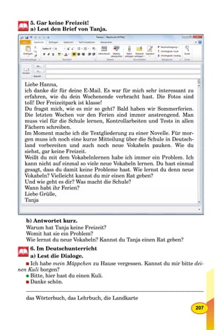 207
5. Gar keine Freizeit!
a) Lest den Brief von Tanja.
Liebe Hanna,
ich danke dir für deine E-Mail. Es war für mich sehr interessant zu
erfahren wie du dein Wochenende verbracht hast Die Fotos sinderfahren, wie du dein Wochenende verbracht hast. Die Fotos sind
toll! Der Freizeitpark ist klasse!
Du fragst mich, wie es mir so geht? Bald haben wir Sommerferien.
Die letzten Wochen vor den Ferien sind immer anstrengend ManDie letzten Wochen vor den Ferien sind immer anstrengend. Man
muss viel für die Schule lernen, Kontrollarbeiten und Tests in allen
h h bFächern schreiben.
Im Moment mache ich die Textgliederung zu einer Novelle. Für morIm Moment mache ich die Textgliederung zu einer Novelle. Für mor-
gen muss ich noch eine kurze Mitteilung über die Schule in Deutschgen muss ich noch eine kurze Mitteilung über die Schule in Deutsch-gen muss ich noch eine kurze Mitteilung über die Schule in Deutsch
pland vorbereiten und auch noch neue Vokabeln pauken. Wie du
siehst, gar keine Freizeit.
Weißt du mit dem Vokabelnlernen habe ich immer ein Problem IchWeißt du mit dem Vokabelnlernen habe ich immer ein Problem. Ich
kann nicht auf einmal so viele neue Vokabeln lernen. Du hast einmal
gesagt, dass du damit keine Probleme hast. Wie lernst du denn neued d d i k i P bl h Wi l d d
Vokabeln? Vielleicht kannst du mir einen Rat geben?Vokabeln? Vielleicht kannst du mir einen Rat geben?
U d i ht di ? W ht di S h l ?Und wie geht es dir? Was macht die Schule?
Wann habt ihr Ferien?W h bt ih F i ?Wann habt ihr Ferien?
Liebe Grüße,
Tanja
b) Antwortet kurz.
Warum hat Tanja keine Freizeit?
Womit hat sie ein Problem?
Wie lernst du neue Vokabeln? Kannst du Tanja einen Rat geben?
6. Im Deutschunterricht
a) Lest die Dialoge.
Ich habe mein Mäppchen zu Hause vergessen. Kannst du mir bitte dei-
nen Kuli borgen?
Bitte, hier hast du einen Kuli.
Danke schön.
das Wörterbuch, das Lehrbuch, die Landkarte
 
