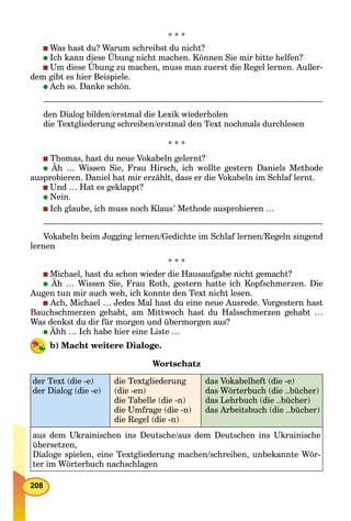 208
* * *
Was hast du? Warum schreibst du nicht?
Ich kann diese Übung nicht machen. Können Sie mir bitte helfen?
Um diese Übung zu machen, muss man zuerst die Regel lernen. Außer-
dem gibt es hier Beispiele.
Ach so. Danke schön.
den Dialog bilden/erstmal die Lexik wiederholen
die Textgliederung schreiben/erstmal den Text nochmals durchlesen
* * *
Thomas, hast du neue Vokabeln gelernt?
Äh … Wissen Sie, Frau Hirsch, ich wollte gestern Daniels Methode
ausprobieren. Daniel hat mir erzählt, dass er die Vokabeln im Schlaf lernt.
Und … Hat es geklappt?
Nein.
Ich glaube, ich muss noch Klaus’ Methode ausprobieren …
Vokabeln beim Jogging lernen/Gedichte im Schlaf lernen/Regeln singend
lernen
* * *
Michael, hast du schon wieder die Hausaufgabe nicht gemacht?
Äh … Wissen Sie, Frau Roth, gestern hatte ich Kopfschmerzen. Die
Augen tun mir auch weh, ich konnte den Text nicht lesen.
Ach, Michael … Jedes Mal hast du eine neue Ausrede. Vorgestern hast
Bauchschmerzen gehabt, am Mittwoch hast du Halsschmerzen gehabt …
Was denkst du dir für morgen und übermorgen aus?
Ähh … Ich habe hier eine Liste …
b) Macht weitere Dialoge.
Wortschatz
der Text (die -e)
der Dialog (die -e)
die Textgliederung
(die -en)
die Tabelle (die -n)
die Umfrage (die -n)
die Regel (die -n)
das Vokabelheft (die -e)
das Wörterbuch (die ..bücher)
das Lehrbuch (die ..bücher)
das Arbeitsbuch (die ..bücher)
aus dem Ukrainischen ins Deutsche/aus dem Deutschen ins Ukrainische
übersetzen,
Dialoge spielen, eine Textgliederung machen/schreiben, unbekannte Wör-
ter im Wörterbuch nachschlagen
 