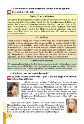 210
3. Wissenswertes: Fremdsprachen lernen. Was bringt das?
Lest und merkt euch.
Mehr „Fun“ auf Reisen
Mit guten Fremdsprachenkenntnissen kann man Urlaubsreisen zu einem
spannenden Erlebnis machen. Durch den direkten Kontakt mit Einheimi-
schen kann man viel Interessantes über das Land und die Leute erfah-
ren. Man merkt, wie offen und freundlich die Leute reagieren, wenn man
auf sie zugeht und versucht, ihre Muttersprache zu sprechen. Man kann
ganz neue Eindrücke von einem Reiseland sammeln und auch manch
Abenteuer erleben.
Fit im Kopf
Möglicherweise klingt das etwas paradox, doch das Erlernen einer Fremd-
sprache trägt durchaus dazu bei, gesund und ﬁt zu bleiben. Durch die Be-
schäftigung mit Vokabeln und fremder Grammatik bringst du deine Ge-
hirnzellen auf Trab. So wird dein Gehirn trainiert und du verbesserrst
nicht nur dein Gedächtnis, sondern schneidest laut Umfragen sogar bes-
ser bei Tests und Prüfungen ab. Außerdem hat eine Studie des Universi-
ty College London ergeben, dass Menschen, die zwei und mehr Sprachen
sprechen, im Alter seltener an Krankheiten wie Alzheimer leiden.
Offener & toleranter
Fremdsprachkenntnisse helfen dem Menschen, andere Menschen besser
zu verstehen und die Welt mit den anderen Augen zu sehen. Sie helfen
ihm, toleranter und offener gegenüber der anderen Menschen zu sein.
4. Wie lernt man am besten Deutsch?
a) Viele Lerner haben ihre Tipps. Lest die Tipps von ukraini-
schen Jugendlichen.
Olena: Abends, vor dem Schlafengehen, nehme ich gern
mein Schreibbuch in die Hand, um dort ein paar Zeilen auf
Deutsch zu schreiben. Manchmal schreibe ich recht viel,
manchmal nur ein paar Sätze, manchmal sogar nur ein
Wort, das ich an diesem Tag gelernt habe und das mir so gut
gefallen hat. In meinem Tagebuch sind meine Erlebnisse,
Reaktionen, Erfahrungen, Überlegungen. Das hilft mir
Deutsch lernen.
Katja: Ich lerne gern Deutsch. Ich mache immer meine
Hausaufgaben: lerne Grammatik, mache Übungen und Tests,
lese Texte. Außerdem höre ich viel. Zu Hause habe ich CDs
mit den Hörübungen und -texten zu unserem Lehrbuch. Ich
höre sie und spreche nach. Deutschlernen macht mir Spaß.
 