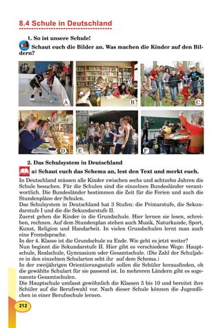 8.4 Schule in Deutschland
1. So ist unsere Schule!
Schaut euch die Bilder an. Was machen die Kinder auf den Bil-
dern?
2. Das Schulsystem in Deutschland
a) Schaut euch das Schema an, lest den Text und merkt euch.
In Deutschland müssen alle Kinder zwischen sechs und achtzehn Jahren die
Schule besuchen. Für die Schulen sind die einzelnen Bundesländer verant-
wortlich. Die Bundesländer bestimmen die Zeit für die Ferien und auch die
Stundenpläne der Schulen.
Das Schulsystem in Deutschland hat 3 Stufen: die Primarstufe, die Sekun-
darstufe I und die die Sekundarstufe II.
Zuerst gehen die Kinder in die Grundschule. Hier lernen sie lesen, schrei-
ben, rechnen. Auf dem Stundenplan stehen auch Musik, Naturkunde, Sport,
Kunst, Religion und Handarbeit. In vielen Grundschulen lernt man auch
eine Fremdsprache.
In der 4. Klasse ist die Grundschule zu Ende. Wie geht es jetzt weiter?
Nun beginnt die Sekundarstufe II. Hier gibt es verschiedene Wege: Haupt-
schule, Realschule, Gymnasium oder Gesamtschule. (Die Zahl der Schuljah-
re in den einzelnen Schularten seht ihr auf dem Schema.)
In der zweijährigen Orientierungsstufe sollen die Schüler herausﬁnden, ob
die gewählte Schulart für sie passend ist. In mehreren Ländern gibt es soge-
nannte Gesamtschulen.
Die Hauptschule umfasst gewöhnlich die Klassen 5 bis 10 und bereitet ihre
Schüler auf die Berufswahl vor. Nach dieser Schule können die Jugendli-
chen in einer Berufsschule lernen.
A B C
FED
1
 