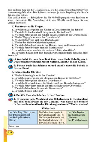 214
Ein anderer Weg ist die Gesamtschule, wo die oben genannten Schultypen
zusammengefaßt sind. Die Schüler verlassen je nach Begabung die Schule
früher oder später.
Das Abitur nach 13 Schuljahren ist die Vorbedingung für ein Studium an
einer Universität. Die Ausbildung ist in den öffentlichen Schulen bis zum
Abitur kostenlos.
b) Beantwortet die Fragen.
1. In welchem Alter gehen die Kinder in Deutschland in die Schule?
2. Wie viele Stufen hat das Schulsystem in Deutschland?
3. Wie viele Jahre gehen die Kinder in Deutschland in die Grundschule?
4. Welche Wege gibt es nach der Grundschule?
5. Welche Schultypen gibt es in Deutschland?
6. Was ist das Ziel der Orientierungsstufe?
7. Wie viele Jahre lernt man in der Haupt-, Real- und Gesamtschule?
8. Wie viele Jahre besucht man ein Gymnasium?
9. In welchem Alter machen die meisten Schüler das Abitur?
10. In welche Schule geht dein deutscher Brieffreund/deine deutsche Brief-
freundin?
c) Was habt ihr aus dem Text über verschiede Schultypen in
Deutschland erfahren? Macht Notizen. Erzählt in der Klasse.
d) Schaut euch das Schema an und erzählt über die Schule in
Deutschland.
3. Schule in der Ukraine
1. Welche Schulen gibt es in der Ukraine?
2. In welchem Alter gehen die ukrainischen Kinder in die Schule?
3. Wie viele Jahre gehen sie in die Grundschule?
4. In welche Schulen können die Kinder nach der Grundschule gehen?
5. Wie viele Jahre lernt man in der Mittelschule/in der Oberschule?
6. Wie viele Jahre besucht man ein Gymnasium?
7. In welche Schule gehst du?
4. Erzählt über die Schulen in der Ukraine.
5. Gruppenarbeit. Vergleicht das Schulsystem in Deutschland
mit dem Schulsystem in der Ukraine? Was haben die Schulen
in Deutschland und in der Ukraine gemeinsam? Was ist anders?
Wortschatz
der Schultyp (die ..typen)
der Pﬂichunterricht
der Wahlpﬂichtkurs
(die -e)
die Orientierungsstufe
die Grundschule (die -n)
die Hauptschule (die -n)
die Realschule (die -n)
die Gesamtschule (die -n)
das Schulsystem
das Gymnasium
(die -en)
das Probehalbjahr
besuchen
 