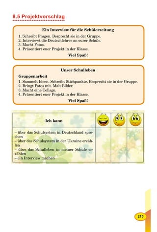 215
8.5 Projektvorschlag
Ein Interview für die Schülerzeitung
1. Schreibt Fragen. Besprecht sie in der Gruppe.
2. Interviewt die Deutschlehrer an eurer Schule.
3. Macht Fotos.
4. Präsentiert euer Projekt in der Klasse.
Viel Spaß!
Unser Schulleben
Gruppenarbeit
1. Sammelt Ideen. Schreibt Stichpunkte. Besprecht sie in der Gruppe.
2. Bringt Fotos mit. Malt Bilder.
3. Macht eine Collage.
4. Präsentiert euer Projekt in der Klasse.
Viel Spaß!
Ich kann
– über das Schulsystem in Deutschland spre-
chen
– über das Schulsystem in der Ukraine erzäh-
len
– über das Schulleben in meiner Schule er-
zählen
– ein Interview machen
 