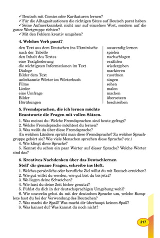 217
Deutsch mit Comics oder Karikaturen lernen?
Für die Alltagssituationen die richtigen Sätze auf Deutsch parat haben
Seine Aufmerksamkeit nicht nur auf einzelnes Wort, sondern auf die
ganze Wortgruppe richten?
Mit den Fehlern kreativ umgehen?
4. Welches Verb passt?
den Text aus dem Deutschen ins Ukrainische
nach der Tabelle
den Inhalt des Textes
eine Textgliederung
die wichtigsten Informationen im Text
Dialoge
Bilder dem Text
unbekannte Wörter im Wörterbuch
Filme
Lieder
eine Umfrage
Bilder
Hörübungen
auswendig lernen
spielen
nachschlagen
erzählen
wiedergeben
markieren
zuordnen
singen
sehen
malen
machen
übersetzen
beschreiben
5. Fremdsprachen, die ich lernen möchte
Beantworte die Fragen mit vollen Sätzen.
1. Was meinst du: Welche Fremdsprachen sind heute gefragt?
2. Welche Fremdsprache möchtest du lernen?
3. Was weißt du über diese Fremdsprache?
(In welchen Ländern spricht man diese Fremdsprache? Zu welcher Sprach-
gruppe gehört sie? Wie viele Menschen sprechen diese Sprache? etc.)
4. Wie klingt diese Sprache?
5. Kennst du schon ein paar Wörter auf dieser Sprache? Welche Wörter
sind das?
6. Kreatives Nachdenken über das Deutschlernen
Stell’ dir genaue Fragen, schreibe ins Heft.
1. Welches persönliche oder beruﬂiche Ziel willst du mit Deutsch erreichen?
2. Wie gut willst du werden, wie gut bist du bis jetzt?
3. Wo liegen deine Schwächen?
4. Wie hast du deine Zeit bisher genutzt?
5. Fühlst du dich in der deutschsprachigen Umgebung wohl?
6. Wie souverän gehst du mit der deutschen Sprache um, welche Komp-
lexe hast du bei der Verwendung des Deutschen?
7. Was macht dir Spaß? Was macht dir überhaupt keinen Spaß?
8. Was kannst du? Was kannst du noch nicht?
 