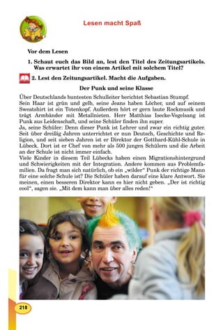 Lesen macht Spaß
Vor dem Lesen
1. Schaut euch das Bild an, lest den Titel des Zeitungsartikels.
Was erwartet ihr von einem Artikel mit solchem Titel?
2. Lest den Zeitungsartikel. Macht die Aufgaben.
Der Punk und seine Klasse
Über Deutschlands buntesten Schulleiter berichtet Sebastian Stumpf.
Sein Haar ist grün und gelb, seine Jeans haben Löcher, und auf seinem
Sweatshirt ist ein Totenkopf. Außerdem hört er gern laute Rockmusik und
trägt Armbänder mit Metallnieten. Herr Matthias Isecke-Vogelsang ist
Punk aus Leidenschaft, und seine Schüler ﬁnden ihn super.
Ja, seine Schüler: Denn dieser Punk ist Lehrer und zwar ein richtig guter.
Seit über dreißig Jahren unterrichtet er nun Deutsch, Geschichte und Re-
ligion, und seit sieben Jahren ist er Direktor der Gotthard-Kühl-Schule in
Lübeck. Dort ist er Chef von mehr als 500 jungen Schülern und die Arbeit
an der Schule ist nicht immer einfach.
Viele Kinder in diesem Teil Lübecks haben einen Migrationshintergrund
und Schwierigkeiten mit der Integration. Andere kommen aus Problemfa-
milien. Da fragt man sich natürlich, ob ein „wilder“ Punk der richtige Mann
für eine solche Schule ist? Die Schüler haben darauf eine klare Antwort. Sie
meinen, einen besseren Direktor kann es hier nicht geben. „Der ist richtig
cool“, sagen sie. „Mit dem kann man über alles reden!“
 