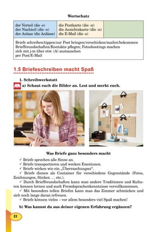 Wortschatz
der Vorteil (die -e)
der Nachteil (die -e)
der Anlass (die Anlässe)
die Postkarte (die -n)
die Ansichtskarte (die -n)
die E-Mail (die -s)
Briefe schreiben/tippen/zur Post bringen/verschicken/mailen/bekommen
Brieffreundschaften/Kontakte pﬂegen; Fotoshootings machen
sich mit j-m über etw. (A) austauschen
per Post/E-Mail
1.5 Briefeschreiben macht Spaß
1. Schreibwerkstatt
a) Schaut euch die Bilder an. Lest und merkt euch.
Was Briefe ganz besonders macht
 Briefe sprechen alle Sinne an.
 Briefe transportieren und wecken Emotionen.
 Briefe wirken wie ein „Überraschungsei“.
 Briefe dienen als Container für verschiedene Gegenstände (Fotos,
Zeichnungen, Sticker, … etc.).
 Durch Brieffreundschaften kann man andere Traditionen und Kultu-
ren kennen lernen und auch Fremdsprachenkenntnisse vervollkommnen.
 Mit besonders tollen Briefen kann man das Zimmer schmücken und
sich noch lange daran erfreuen.
 Briefe können vieles – vor allem besonders viel Spaß machen!
b) Was kannst du aus deiner eigenen Erfahrung ergänzen?
 