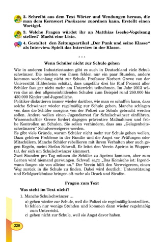 220
2. Schreibt aus dem Text Wörter und Wendungen heraus, die
man dem Kernwort Punkszene zuordnen kann. Erstellt einen
Wortigel.
3. Welche Fragen würdet ihr an Matthias Isecke-Vogelsang
stellen? Macht eine Liste.
4. Gestaltet den Zeitungsartikel „Der Punk und seine Klasse“
als Interview. Spielt das Interview in der Klasse.
* * *
Wenn Schüler nicht zur Schule gehen
Wie in anderen Industriestaaten gibt es auch in Deutschland viele Schul-
schwänzer. Die meisten von ihnen fehlen nur ein paar Stunden, andere
kommen wochenlang nicht zur Schule. Professor Norbert Grewe von der
Universität Hildesheim schätzt, dass ungefähr drei bis fünf Prozent aller
Schüler fast gar nicht mehr am Unterricht teilnehmen. Im Jahr 2013 wä-
ren das an den allgemeinbildenden Schulen zum Beispiel rund 260.000 bis
430.000 Kinder und Jugendliche.
Politiker diskutieren immer wieder darüber, wie man es schaffen kann, dass
solche Schwänzer wieder regelmäßig zur Schule gehen. Manche schlagen
vor, dass die Schüler morgens von der Polizei zur Schule gebracht werden
sollen. Andere wollen einen Jugendarrest für Schulschwänzer einführen.
Wissenschaftler Grewe fordert dagegen präventive Maßnahmen und frü-
he Kontrollen an Schulen. Sie sollen verhindern, dass aus „Gelegenheits-
schwänzern“ Schulverweigerer werden.
Es gibt viele Gründe, warum Schüler nicht mehr zur Schule gehen wollen.
Dazu gehören Probleme in der Familie und die Angst vor Prüfungen oder
Mitschülern. Manche Schüler rebellieren mit ihrem Verhalten aber auch ge-
gen Regeln, meint Stefan Schwall. Er leitet den Verein Apeiros in Wupper-
tal, der sich um Schulschwänzer kümmert.
Zwei Stunden pro Tag müssen die Schüler zu Apeiros kommen, aber zum
Lernen wird niemand gezwungen. Schwall sagt: „Das Komische ist: Irgend-
wann fangen sie von alleine an.“ Der Verein hilft den Verweigerern, einen
Weg zurück in die Schule zu ﬁnden. Dabei wird deutlich: Unterstützung
und Erfolgserlebnisse bringen oft mehr als Druck und Strafen.
Fragen zum Text
Was steht im Text nicht?
1. Manche Schulschwänzer …
a) gehen wieder zur Schule, weil die Polizei sie regelmäßig kontrolliert.
b) fehlen nur wenige Stunden und kommen dann wieder regelmäßig
zum Unterricht.
c) gehen nicht zur Schule, weil sie Angst davor haben.
 