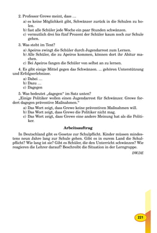 221
2. Professor Grewe meint, dass …
a) es keine Möglichkeit gibt, Schwänzer zurück in die Schulen zu ho-
len.
b) fast alle Schüler jede Woche ein paar Stunden schwänzen.
c) vermutlich drei bis fünf Prozent der Schüler kaum noch zur Schule
gehen.
3. Was steht im Text?
a) Apeiros zwingt die Schüler durch Jugendarrest zum Lernen.
b) Alle Schüler, die zu Apeiros kommen, können dort ihr Abitur ma-
chen.
c) Bei Apeiros fangen die Schüler von selbst an zu lernen.
4. Es gibt einige Mittel gegen das Schwänzen. ... gehören Unterstützung
und Erfolgserlebnisse.
a) Dabei …
b) Dazu …
c) Dagegen
5. Was bedeutet „dagegen“ im Satz unten?
„Einige Politiker wollen einen Jugendarrest für Schwänzer. Grewe for-
dert dagegen präventive Maßnahmen.“
a) Das Wort zeigt, dass Grewe keine präventiven Maßnahmen will.
b) Das Wort zeigt, dass Grewe die Politiker nicht mag.
c) Das Wort zeigt, dass Grewe eine andere Meinung hat als die Politi-
ker.
Arbeitsauftrag
In Deutschland gibt es Gesetze zur Schulpﬂicht. Kinder müssen mindes-
tens neun Jahre lang zur Schule gehen. Gibt es in eurem Land die Schul-
pﬂicht? Wie lang ist sie? Gibt es Schüler, die den Unterricht schwänzen? Wie
reagieren die Lehrer darauf? Beschreibt die Situation in der Lerngruppe.
DW.DE
 