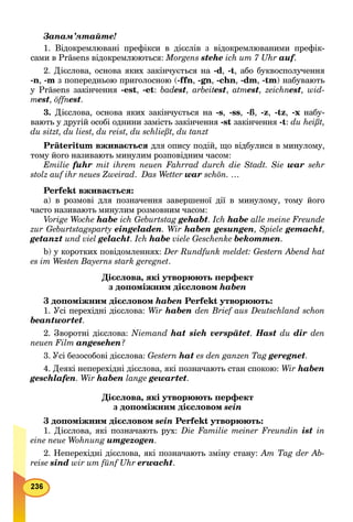 Запам’ятайте!
1. Відокремлювані префікси в дієслів з відокремлюваними префік-
сами в Präsens відокремлюються: Morgens stehe ich um 7 Uhr auf.ff
2. Дієслова, основа яких закінчується на -d, -t, або буквосполучення
-n, -m з попередньою приголосною (-ffn, -gn, -chn, -dm, -tm) набувають
у Präsens закінчення -est, -et: badestd , arbeitesttt , atmest, zeichnest, wid-
mest, öffnest.
3. Дієслова, основа яких закінчується на -s, -ss, -ß, -z, -tz, -x набу-
вають у другій особі однини замість закінчення -st закінчення -t: du heißt,
du sitzt, du liest, du reist, du schließt, du tanzt
Präteritum вживається для опису подій, що відбулися в минулому,
тому його називають минулим розповідним часом:
Emilie fuhr mit ihrem neuen Fahrrad durch die Stadt. Sie war sehr
stolz auf ihr neues Zweirad. Das Wetter war schön. …
Perfekt вживається:
а) в розмові для позначення завершеної дії в минулому, тому його
часто називають минулим розмовним часом:
Vorige Woche habe ich Geburtstag gehabt. Ich habe alle meine Freunde
zur Geburtstagsparty eingeladen. Wir haben gesungen, Spiele gemacht,
getanzt und viel gelacht. Ich habe viele Geschenke bekommen.
b) у коротких повідомленнях: Der Rundfunk meldet: Gestern Abend hat
es im Westen Bayerns stark geregnet.
Дієслова, які утворюють перфект
з допоміжним дієсловом haben
З допоміжним дієсловом haben Perfekt утворюють:
1. Усі перехідні дієслова: Wir haben den Brief aus Deutschland schon
beantwortet.
2. Зворотні дієслова: Niemand hat sich verspätet. Hast du dir den
neuen Film angesehen?
3. Усі безособові дієслова: Gestern hat es den ganzen Tag geregnet.
4. Деякі неперехідні дієслова, які позначають стан спокою: Wir haben
geschlafen. Wir haben lange gewartet.
Дієслова, які утворюють перфект
з допоміжним дієсловом sein
З допоміжним дієсловом sein Perfekt утворюють:
1. Дієслова, які позначають рух: Die Familie meiner Freundin ist in
eine neue Wohnung umgezogen.
2. Неперехідні дієслова, які позначають зміну стану: Am Tag der Ab-
reise sind wir um fünf Uhr erwacht.
 