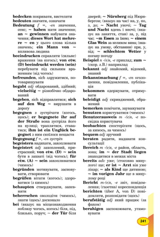 241
bedecken покривати, вистеляти
bedeuten значити, означати
Bedeutung f =, -en значення,
сенс; ~ haben мати значення;
an ~ gewinnen набувати зна-
чення; dieses Wort hat mehre-
re ~ en у цього слова кілька
значень; ein Mann von ~
впливова людина
beeindrucken справляти (сильне)
враження (на когось); von etw.
(D) beeindruckt werden (sein)
перебувати під сильним вра-
женням (від чогось)
befreunden, sich здружитися, по-
товаришувати
begabt adj обдарований, здібний;
vielseitig ~ різнобічно обдаро-
ваний
begeben, sich відправлятися; sich
auf den Weg ~ вирушати в
доpoгy
begegnen s зустрічати (когось,
щось); er begegnete ihr auf
der Straße вона зустріла його
на вулиці; траплятися, става-
тися; ihm ist ein Unglück be-
gegnet з ним скоїлося нещастя
Begegnung f =, -еn зустріч
begeistern надихати, захоплювати
begeistert adj захоплений, при-
страсний; von etw. (D) ~ sein
бути в захваті (від чогось); für
etw. (А) ~ sein захоплюватися
(чимось)
begründen мотивувати, заснову-
вати, створювати
begrüßen вітати (когось); здоро-
вaтися (з кимось)
behaupten стверджувати, запев-
няти
beherrschen оволодіти (чимось),
знати (щось) досконало
bei (вказує на місцезнаходження
поблизу чогось, когось) біля, під,
близько, поруч; ~ der Tür біля
дверей; ~ Nürnberg під Нюрн-g
бергом; (вказує на час) на, у, по,
з, до; ~ Nacht уночі; ~ Tag
und Nacht вдень і вночі; (вка-
зує на заняття, стан) за, у, під
час; ~m Essen за їжею;n ~ einem
Glas Wein за келихом вина; (вка-n
зує на умову, обставини) при, у,
під; ~ schlechtem Wetter уr
погану погоду
Beispiel n -(e)s, -е приклад; zum ~
(скор. z.B.) наприклад
bekannt adj знайомий, відомий,
знаний
Bekanntmachung f =, -еn оголо-
шення, повідомлення, публіка-
ція
bekommen одержувати, отриму-
вати
beleidigt adj скривджений, обра-
жений
bemerken помічати, зауважувати
benutzen користуватися (чимось)
Benutzerausweis m -(e)s, -е по-
свідка користувача
beobachten спостерігати (щось,
за кимось, за чимось)
bequem adj зручний
beraten радити, надавати кон-
сультації
Bereich m -(e)s, -е район, область,
зона; im ~ der Stadt liegen
знаходитися в межах міста
bereits adv уже; (стосовно мину-
лого) ще; er ist ~ Arzt він уже
лікар; ~ als Kind ще дитиною;
~ im vorigen Jahr ще в мину-
лому році
Bericht m-(e)s, -е звіт, повідом-
лення; (газетна) кореспонденція
berichten (über А, von D) пові-
домляти, розповідати (щось)
berufstätig adj який працює (за
фахом)
beruhigen заспокоювати, угамо-
вувати
 