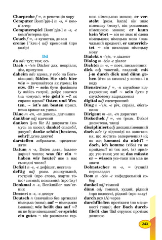 243
Chorprobe f =, n репетиція хору
Computer [kom’pju-] m -s, = ком-
п’ютер
Computerspiel [kom’pju-] n -s, -e
комп’ютерна гра
Couch f =, -s кушетка, диван
creme [´kre:-] adj кремовий (про
колір)
Dd
da adv тут; там; ось
Dach n -(e)s Dächer дах, покрівля;
дім, притулок
daheim adv вдома, у себе на Бать-
ківщині; fühlen Sie sich hier
wie ~ почувайтеся як удома; in
etw. (D) ~ sein бути фахівцем
(у якійсь галузі), добре знатися
(на чомусь); wie geht’s ~? як
справи вдома? Osten und Wes-
ten, ~ ist’s am besten присл.
нема краще як удома
Däne m -en, -en данець, датчанин
dankbar adj вдячний
danken (j-m für А) дякувати (ко-
мусь за щось); danke! спасибі!,
дякую!; danke schön [bestens,
sehr]! дуже дякую!
darstellen зображати, представ-
ляти
Datum n -s, Daten дата; (кален-
дарне) число; was für ein ~
haben wir heute? яке в нас
сьогодні число?
Deﬁzit n -s, -е дефіцит, нестача
deftig adj розм. дошкульний,
гострий (про слова, жарти то-
що) ситний; поживний (про їжу)
Denkmal n -s, Denkmäler пам’ят-
ник
Dessert n -s, -s десерт
Deutsch n (звичайно без артикля)
німецька (мова); auf ~ німецькою
(мовою); wie heißt das auf ~?
як це буде німецькою?; er spricht
ein gutes ~ він розмовляє гар-
ною німецькою мовою; er ver-
steht [розм. kann] він знає
німецьку (мову), він розмовляє
німецькою мовою; er kann
kein Wort ~ він не знає ні слова
німецькою; німецька мова (нав-
чальний предмет), er unterrich-
tet ~ він викладає німецьку
мову
Dialekt n -(e)s, -е діалект
Dialog m -(e)s -е діалог
Dichter m -s, = поет, письменник
dick adj товстий, гладкий; mit
j-m durch dick und dünn ge-
hen (йти за кимось) у вогонь і в
воду
Dienstreise f =, -n службове від-
рядження; auf ~ sein бути у
службовому відрядженні
digital adj електронний
Ding n -(e)s, -е річ, справа, обста-
вина
Dirigent m -еn, -еn диригент
Diskothek f =, -еn (розм. Disko)
дискотека, танці
diszipliniert adj дисциплінований
doch adv (у відповіді на запитан-
ня, що містить заперечення) ні;
як же; kommst du nicht? –
doch, ich komme (хіба) ти не
прийдеш? ні (як же), (я) прий-
ду; усе-таки; усе ж; das müsste
er ~ wissen усе-таки він мав це
знати
Dolmetscher m -s, = (усний)
перекладач
Dom m -(e)s -е кафедральний со-
бор
dunkel adj темний
dünn adj тонкий, худий; рідкий
(про волосся), рідкий (про каву)
durch рrр (А) через
durchfließen протікати (по місце-
вості тощо); der Bach durch-
ﬂießt das Tal струмок протікає
долиною
 