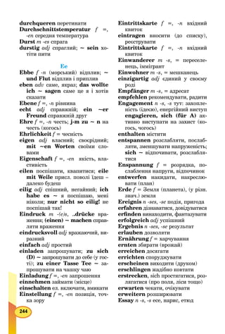 durchqueren перетинати
Durchschnittstemperatur f =,
-еn середня температура
Durst m -es спрага
durstig adj спраглий; ~ sein хо-
тіти пити
Ее
Ebbe f -n (морський) відплив; ~
und Flut відплив і приплив
eben adv саме, якраз; das wollte
ich ~ sagen саме це я і хотів
сказати
Ebene f =, -n рівнина
echt adj справжній; ein ~er
Freund справжній другd
Ehre f =, -n честь; j-m zu ~ n на
честь (когось)
Ehrlichkeit f = чесністьf
eigen adj власний; своєрідний;
mit ~en Worten своїми сло-
вами
Eigenschaft f =, -еn якість, вла-
стивість
eilen поспішати, квапитися; eile
mit Weile присл. поволі їдеш –
далеко будеш
eilig adj спішний, негайний; ich
habe es ~ я поспішаю, мені
ніколи; nur nicht so eilig! не
поспішай так!
Eindruck m -(e)s, ..drücke вра-
ження; (einen) ~ machen справ-n
ляти враження
eindrucksvoll adj вражаючий, ви-
разний
einfach adj простий
einladen запрошувати; zu sich
(D) ~ запрошувати до себе (у гос-
ті); zu einer Tasse Tee ~ за-
прошувати на чашку чаю
Einladung f =, -еn запрошення
einnehmen займати (місце)
einschalten ел. включати, вмикатиn
Einstellung f =, -еn позиція, точ-
ка зору
Eintrittskarte f =, -n вхідний
квиток
eintragen вносити (до списку),
реєструвати
Eintrittskarte f =, -n вхідний
квиток
Einwanderer m -s, = переселе-
нець, іммігрант
Einwohner m -s, = мешканець
einzigartig adj єдиний у своєму
роді
Empfänger m -s, = адресат
empfehlen рекомендувати, радити
Engagement n -s, -s тут: захопле-
ність (ідеєю), енергійний виступ
engagieren, sich (für А) ак-
тивно виступати на захист (ко-
гось, чогось)
enthalten містити
entspannen розслабляти, послаб-
ляти, зменшувати напруженість;
sich ~ відпочивати, розслабля-
тися
Enspannung f = розрядка, по-
слаблення напруги, відпочинок
entwerfen накидати, накреслю-
вати (план)
Erde f = Земля (планета), (у різн.f
знач.) земля
Ereignis n -ses, -se подія, пригода
erfahren дізнаватися, довідуватисяn
erﬁnden винаходити, фантазувати
erfolgreich adj успішний
Ergebnis n -ses, -se результат
erlauben дозволяти
Ernährung f = харчуванняf
ernten збирати (врожай)
erreichen досягати
errichten споруджувати
erscheinen виходити (друком)
erschlingen жадібно ковтати
erstrecken, sich простягатися, роз-
лягатися (про поля, ліси тощо)
erwarten чекати, очікувати
erweitern розширювати
Essay n -s, -s есе, нарис, етюд
 