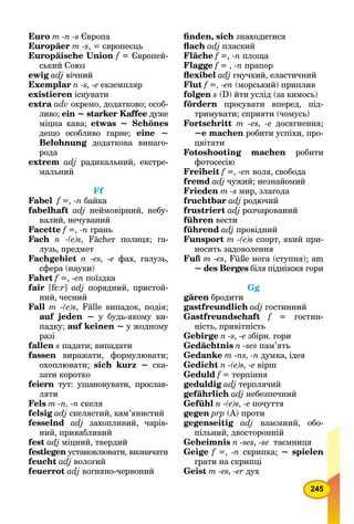 245
Euro m -n -s Європа
Europäer m -s, = європеєць
Europäische Union f = Європей-f
ський Союз
ewig adj вічний
Exemplar n -s, -е екземпляр
existieren існувати
extra adv окремо, додатково; особ-
ливо; ein ~ starker Kaffee дуже
міцна кава; etwas ~ Schönes
дещо особливо гарне; eine ~
Belohnung додаткова винаго-g
рода
extrem adj радикальний, екстре-
мальний
Ff
Fabel f =, -n байка
fabelhaft adj неймовірний, небу-
валий, нечуваний
Facette f =, -n грань
Fach n -(e)s, Fächer полиця; га-
лузь, предмет
Fachgebiet n -es, -e фах, галузь,
сфера (науки)
Fahrt f =, -en поїздка
fair [fεff :r] adj порядний, пристой-
ний, чесний
Fall m -(e)s, Fälle випадок, подія;
auf jeden ~ у будь-якому ви-
падку; auf keinen ~ у жодному
разі
fallen s падати; випадати
fassen виражати, формулювати;
охоплювати; sich kurz ~ ска-
зати коротко
feiern тут: ушановувати, прослав-n
ляти
Fels m -n, -n скеля
felsig adj скелястий, кам’янистий
fesselnd adj захопливий, чарів-
ний, привабливий
fest adj міцний, твердий
festlegen установлювати, визначатиn
feucht adj вологий
feuerrot adj вогняно-червоний
ﬁnden, sich знаходитися
ﬂach adj плаский
Fläche f =, -n площа
Flagge f = , -n прапор
ﬂexibel adj гнучкий, еластичний
Flut f =, -en (морський) приплив
folgen s (D) йти услід (за кимось)
fördern просувати вперед, під-
тримувати; сприяти (чомусь)
Fortschritt m -es, -е досягнення;
~е machen робити успіхи, про-
цвітати
Fotoshooting machen робити
фотосесію
Freiheit f =, -en воля, свобода
fremd adj чужий; незнайомий
Frieden m -s мир, злагода
fruchtbar adj родючий
frustriert adj розчарований
führen вести
führend adj провідний
Funsport m -(e)s спорт, який при-
носить задоволення
Fuß m -es, Füße нога (ступня); am
~ des Berges біля підніжжя гориs
Gg
gären бродити
gastfreundlich adj гостинний
Gastfreundschaft f = гостин-f
ність, привітність
Gebirge n -s, -e збірн. гори
Gedächtnis n -ses пам’ять
Gedanke m -ns, -n думка, ідея
Gedicht n -(e)s, -e вірш
Geduld f = терпінняf
geduldig adj терплячий
gefährlich adj небезпечний
Gefühl n -(e)s, -e почуття
gegen prp (А) проти
gegenseitig adj взаємний, обо-
пільний, двосторонній
Geheimnis n -ses, -se таємниця
Geige f =, -n скрипка; ~ spielen
грати на скрипці
Geist m -es, -er дух
 