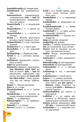 kontaktfreudig adj товариський
kontinental adj континенталь-
ний
konzentrieren концентрувати,
зосереджувати; sich ~ (auf А)
концентруватися, зосереджува-
тися (на чомусь)
Konzerthalle f =, -n концертний
зал
Konzertkarte f =, -n квиток на
концерт
Konzertticket n -s, -s квиток на
концерт
Kraut f =, Kräuter трав’янистаf
рослина; трави (лікарські тощо)
Kräuterbutter f = олія з прянимиf
травами
Kräutertee m -s, -s чай із трав
Kreuzfahrt f =, -en морський
круїз
Krimgebirge n -s Кримські гори
Krimi m -s, -s детектив (роман,
фільм)
kritisieren критикувати (когось,
щось за щось)
kühl adj прохолодний
kümmern турбувати, засмучувати;
was kümmert mich das? що
мені до цього?; sich ~ (um А)
піклуватися, турбуватися (про
когось, про щось); er muss sich
um alles selbst ~ йому доводи-
ться про все самому турбува-
тися
Kunst f =, Künste мистецтвоf
Kurs m -es, -е курс
Kursteilnehmer m -s, = слухач
курсів
Kuschelecke f =, n куточок, де
можна затишно влаштуватися
Küste f =, -n узбережжя
Küstenregion f =, -en прибереж-
ний регіон
Kutsche f =, -n екіпаж
Kuvert [-vε:rt] n -s, -s конверт
LI
Land n -(e)s, Länder країна, край;
земля, суша; сільська місце-
вість, село
Landesfahne f =, -n державний
прапор
Landesfarben рl національні ко-
льори
Landeshauptstadt f =, Städtef
столиця країни
Landschaft f =, -en край, регіон;
ландшафт, місцевість
Landwirtschaft f = сільське гос-f
подарство
lang adj довгий, тривалий
langweilig adj нудний
Latein n -s латина; латинська мова
lau adj теплуватий, ледь теплий
lauern (auf А) чатувати (на ко-
гось), підстерігати (когось)
laufen бігати; демонструватися
(про фільм)
Lebensart f = побут; вихованість,f
манери
lebensfreudig adj життєрадісний
lebensfroh adj життєрадісний
Lebensmotto т -s, -s життєве
кредо
Lebensweg m -(e)s, -е життєвий
шлях
Lebensweise f = спосіб життяf
Lehre f =, -n учення; навчання
leiden страждати (від чогось), тер-
піти (щось); j-n gut [gern] ~
können добре ставитися (до
когось); j-n nicht ~ können не
терпіти (когось)
leidenschaftlich adv жагуче, із
пристрастю
Leihfrist f =, -en термін або-
немента (в бібліотеці), термін
користування (позичкою тощо)
leisten робити, виконувати; sich
(D) etw. ~ дозволяти собі (щось)
Leitartikel m -s, = передова стат-
тя, передовиця
 