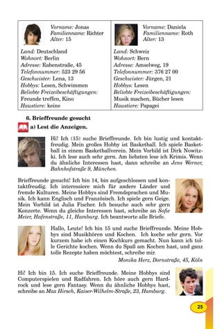 25
Vorname: Jonas
Familienname: Richter
Alter: 15
Land: Deutschland
Wohnort: Berlin
Adresse: Rabenstraße, 45
Telefonnummer: 523 29 56
Geschwister: Lena, 13
Hobbys: Lesen, Schwimmen
Beliebte Freizeibeschäftigungen:
Freunde treffen, Kino
Haustiere: keine
Vorname: Daniela
Familienname: Roth
Alter: 13
Land: Schweiz
Wohnort: Bern
Adresse: Amselweg, 19
Telefonnummer: 376 27 00
Geschwister: Jürgen, 21
Hobbys: Lesen
Beliebte Freizeibeschäftigungen:
Musik machen, Bücher lesen
Haustiere: Papagei
6. Brieffreunde gesucht
a) Lest die Anzeigen.
Hi! Ich (15) suche Brieffreunde. Ich bin lustig und kontakt-
freudig. Mein großes Hobby ist Basketball. Ich spiele Basket-
ball in einem Basketballverein. Mein Vorbild ist Dirk Nowitz-
ki. Ich lese auch sehr gern. Am liebsten lese ich Krimis. Wenn
du ähnliche Interessen hast, dann schreibe an Jens Werner,
Bahnhofstraße 9, München.
Brieffreunde gesucht! Ich bin 14, bin aufgeschlossen und kon-
taktfreudig. Ich interessiere mich für andere Länder und
fremde Kulturen. Meine Hobbys sind Fremdsprachen und Mu-
sik. Ich kann Englisch und Französisch. Ich spiele gern Geige.
Mein Vorbild ist Julia Fischer. Ich besuche auch sehr gern
Konzerte. Wenn du gleiche Interessen hast, schreibe an Soﬁe
Meier, Hafenstraße, 11, Hamburg. Ich beantworte alle Briefe.
Hallo, Leute! Ich bin 15 und suche Brieffreunde. Meine Hob-
bys sind Musikhören und Kochen. Ich koche sehr gern. Vor
kurzem habe ich einen Kochkurs gemacht. Nun kann ich tol-
le Gerichte kochen. Wenn du Spaß am Kochen hast, und ganz
tolle Rezepte haben möchtest, schreibe mir.
Monika Herz, Dornstraße, 45, Köln
Hi! Ich bin 15. Ich suche Brieffreunde. Meine Hobbys sind
Computerspielen und Radfahren. Ich höre auch gern Hard-
rock und lese gern Fantasy. Wenn du ähnliche Hobbys hast,
schreibe an Max Hirsch, Kaiser-Wilhelm-Straße, 23, Hamburg.
 