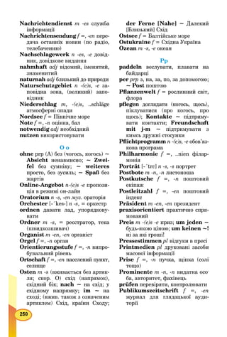 Nachrichtendienst m -es служба
інформації
Nachrichtensendung f =, -en пере-
дача останніх новин (по радіо,
телебаченню)
Nachschlagewerk n -es, -е довід-
ник, довідкове видання
nahmhaft adj відомий, іменитий,
знаменитий
naturnah adj близький до природи
Naturschutzgebiet n -(e)s, -е за-
повідна зона, (великий) запо-
відник
Niederschlag m, -(e)s, ..schläge
атмосферні опади
Nordsee f = Північне мореf
Note f =,f -n оцінка, бал
notwendig adj необхідний
nutzen використовувати
О о
ohne рrр (А) без (чогось, когось) ~
Absicht ненавмисно; ~ Zwei-
fel без сумніву; ~ weiteres
просто, без зусиль; ~ Spaß без
жартів
Online-Angebot n-(e)s -е пропози-
ція в режимі он-лайн
Oratorium n -s, -en муз. ораторія
Orchester [-´kes-] n -s, = оркестр
ordnen давати лад, упорядкову-
вати
Ordner m -s, = реєстратор, тека
(швидкозшивач)
Organist m -en, -en органіст
Orgel f =, -n орган
Orientierungsstufe f =, -n випро-
бувальний рівень
Ortschaft f =, -en населений пункт,
селище
Osten m -s (вживається без артик-
ля; скор. О) схід (напрямок),
східний бік; nach ~ на схід; у
східному напрямку; іm ~ на
сході; (вжив. також з означеним
артиклем) Схід, країни Сходу;
der Ferne [Nahe] ~ Далекий
[Близький] Схід
Ostsee f = Балтійське мореf
Ostukraine f = Східна Українаf
Ozean m -s, -е океан
Рр
paddeln веслувати, плавати на
байдарці
per prp з, на, за, по, за допомогою;
~ Post поштою
Pﬂanzenwelt f = рослинний світ,
флора
pﬂegen доглядати (когось, щось),n
піклуватися (про когось, про
щось); Kontakte ~ підтриму-
вати контакти; Freundschaft
mit j-m ~ підтримувати з
кимсь дружні стосунки
Pﬂichtprogramm n -(e)s, -е обов’яз-
кова програма
Philharmonie f =, ..nіеn філар-f
монія
Porträt [-´trε] n -s, -s портрет
Postbote m -n, -n листоноша
Postkutsche f =, -n поштовий
екіпаж
Postleitzahl f =, -en поштовий
індекс
Präsident m -en, -en президент
praxisorientiert практично спря-
мований
Preis m -(e)s -e приз; um jeden ~
будь-якою ціною; um keinen ~!
ні за які гроші!
Pressestimmen pl відгуки в пресі
Printmedien рl друковані засоби
масової інформації
Prise f =, -n пучка, щіпка (солі
тощо)
Prominente m -n, -n видатна осо-
ба, авторитет, фахівець
prüfen перевіряти, контролювати
Publikumszeitschrift f =, -en
журнал для глядацької ауди-
торії
 