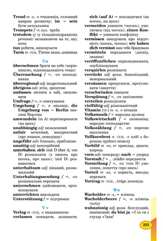 253
Trend m -s, -s тенденція, головний
напрям розвитку; im ~ sein
бути актуальним
Trompete f -n муз. труба
trotzdem cj (у складнопідрядному
реченні) незважаючи на те, що;
хоча
tun робити, виконувати
Turm т -(e)s, Türme вежа; дзвіниця
Uu
übernehmen брати на себе (керів-
ництво, відповідальність тощо)
Überraschung
,
f =, -en несподі-
ванка
überregional adj надрегіональний
übrigens adv втім, зрештою
umfassen містити в собі, охоплю-n
вати
Umfrage f =, n опитування
Umgebung f =, n околиці; die
Umgebung von ~ Berlin око-
лиці Берліна
umwandeln (in А) перетворювати
(на щось)
unabhängig adj незалежний
unfair нечесний, некоректний
(про вчинок, поведінку)
ungefähr adv близько, приблизно
unnötig adj непотрібний
unterhalten, sich (mit D über A, vonh
D) розмовляти (з кимось про
когось, про щось); (mit D) роз-
важатися
unterhaltsam adj цікавий, розва-
жальний
Unterhaltungssendung f =, -en
розважальна передача
unternehmen здійснювати, орга-
нізовувати
unterrichten викладати
Unterstützung f = підтримка
V v
Verlag m -(e)s, -е видавництво
verlassen покидати, залишати;
sich (auf A) ~ покладатися (на
когось, на щось)
vermeiden уникати (чогось); ухи-
лятися (від чогось); einen Kon-
ﬂikt ~ уникати конфлікту
vermissen шкодувати про відсут-n
ність (когось, чогось); wir haben
dich vermisst нам тебе бракувалоt
vermitteln передавати (досвід,
знання)
veröffentlichen оприлюднювати,
опубліковувати
verquirlen розмішати
verrückt adj розм. божевільний,
ненормальний
versäumen пропускати, прогулю-
вати (заняття)
verschwinden зникати
Verspätung f =, -en запізнення
verteilen розподіляти
vielfältig adj різноманітний
Vitamin [vi-] m -s, -e вітамін
Volksmusik f = народна музикаf
Volkswirtschaft f = економіка;f
народне господарство
Volkszählung f =, -en перепис
населення
Vollkornbrot n -(e)s, -e хліб з бо-
рошна грубого помелу
Vorbild m -еs, er приклад, зразок;
взірець
vorn adv попереду; nach ~ уперед
Vorstadt f = , ..städte передмістяf
Vorstellung f =, -en (von D) уяв-
лення, поняття (про щось)
Vorteil m -еs, -e користь, вигода;
перевага
Vortrag m -(e)s, ..träge доповідь
Ww
Wacholder m -s, = ялівець
Wacholderbeere f =, -n ялівець
(плід)
wahnsinnig adj розм. безглуздий,
навіжений; du bist ja ~! та ти з
глузду з’їхав!
 