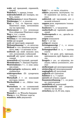 wahr adj правдивий; справжній,
щирий
Wahrheit f = правда, істина
wahrscheinlich adv імовірно, ма-
буть, певно
Waldkarpaten рl лісові Карпати
Waldsteppe f =, -n лісостеп
Watt n -(e)s, -en берегова смуга
Північного моря, затоплювана
під час припливу
Wattenmeer n -(e)s мілководдя
біля узбережжя Північного моря
Weg m -(e)s, -е шлях
weggehen s іти геть
Weinbau m -(e)s виноградарство
weise adj мудрий
weit adj просторий, широкий
Weltanschauung f =, -en світогляд
Weltruf m -(e)s, всесвітня популяр-
ність; von ~ зі світовим ім’ям
weltweit adj який охоплює весь
світ, усеосяжний, глобальний
wertvoll adj (дуже) цінний, кош-
товний
wesentlich adj істотний, значний
Westukraine f = Західна Українаf
Westwindzone f =, -n зона захід-
них вітрів
widerspiegeln відбивати; sich ~
відбиватися
widersprechen (D) суперечити
(чомусь)
Wirtschaft f = -еn невеликий
ресторан, шинок
Wochenblatt n -es, ..blätter тиж-
невик
Wortschatz m -es словниковий
запас мови; запас слів (окремої
людини)
Wunsch m -es, Wünsche бажання
Wurm m -(e)s, Würmer черв’як
wundern, sich дивуватися
Zz
Zahl f =, -en число, кількість
zählen рахувати; налічувати; (zu
D) відносити (до когось, до чо-
гось)
zahlreich adj численний; adv у
великій кількості
zappen розм. перемикати (телека-
нали тощо)
Zauberei f =, -n чаклунство
zauberhaft adj чарівний, приваб-
ливий
Zauberspruch m -es, ..spruche за-
клинання
zeigen показувати
Zeit f = -еn час
zeitig adv вчасно
Zeitungsanzeige f =, -n оголо-
шення в газеті
Zeitungsartikel m -s, = газетна
стаття
Zeug n -(e)s розм. речі, приладдя,
причандалля; груб. барахло, мот-
лох
Zeugnis n -ses, -se свідоцтво, по-
свідка; табель (успішності), ате-
стат
zielbewusst adj цілеспрямований
zielstrebig adj цілеспрямований
zugänglich adj доступний
zugleich adv одночасно
Zuhörer m -s, = слухач
zurzeit adv вчасно; наразі
Zusammenfassung f =, -еn резю-
ме, узагальнення
zusätzlich adj додатковий
zwischendurch adv упереміж;
інколи; час від часу
zwischen рrр (А, D) між, серед
 
