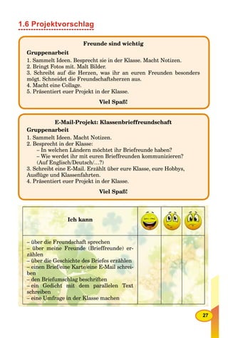 27
1.6 Projektvorschlag
Freunde sind wichtig
Gruppenarbeit
1. Sammelt Ideen. Besprecht sie in der Klasse. Macht Notizen.
2. Bringt Fotos mit. Malt Bilder.
3. Schreibt auf die Herzen, was ihr an euren Freunden besonders
mögt. Schneidet die Freundschaftsherzen aus.
4. Macht eine Collage.
5. Präsentiert euer Projekt in der Klasse.
Viel Spaß!
E-Mail-Projekt: Klassenbrieffreundschaft
Gruppenarbeit
1. Sammelt Ideen. Macht Notizen.
2. Besprecht in der Klasse:
– In welchen Ländern möchtet ihr Briefreunde haben?
– Wie werdet ihr mit euren Brieffreunden kommunizieren?
(Auf Englisch/Deutsch/…?)
3. Schreibt eine E-Mail. Erzählt über eure Klasse, eure Hobbys,
Ausﬂüge und Klassenfahrten.
4. Präsentiert euer Projekt in der Klasse.
Viel Spaß!
Ich kann
– über die Freundschaft sprechen
– über meine Freunde (Brieffreunde) er-
zählen
– über die Geschichte des Briefes erzählen
– einen Brief/eine Karte/eine E-Mail schrei-
ben
– den Briefumschlag beschriften
– ein Gedicht mit dem parallelen Text
schreiben
– eine Umfrage in der Klasse machen
 