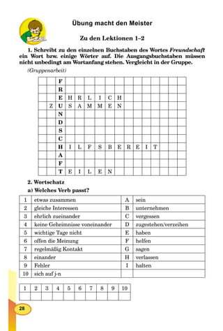 28
Übung macht den Meister
Zu den Lektionen 1–2
1. Schreibt zu den einzelnen Buchstaben des Wortes Freundschaft
ein Wort bzw. einige Wörter auf. Die Ausgangsbuchstaben müssen
nicht unbedingt am Wortanfang stehen. Vergleicht in der Gruppe.
(Gruppenarbeit)
F
R
E H R L I C H
Z U S A M M E N
N
D
S
C
H I L F S B E R E I T
A
F
T E I L E N
2. Wortschatz
a) Welches Verb passt?
1 etwas zusammen A sein
2 gleiche Interessen B unternehmen
3 ehrlich zueinander C vergessen
4 keine Geheimnisse voneinander D zugestehen/verzeihen
5 wichtige Tage nicht E haben
6 offen die Meinung F helfen
7 regelmäßig Kontakt G sagen
8 einander H verlassen
9 Fehler I halten
10 sich auf j-n
1 2 3 4 5 6 7 8 9 10
 