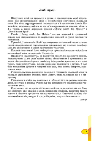 3
Любі друзі!
Підручник, який ви тримаєте в руках, є продовженням серії підруч-
ників для спеціалізованих шкіл з поглибленим вивченням німецької
мови. Він чітко структурований і складається з 8 тематичних блоків. Ко-
жен блок, залежно від обсягу та взятої на опрацювання лексики, містить
4–7 уроків, а також автономні розділи „Übung macht den Meister“ і
„Lesen macht Spaß“.
Розділ „Übung macht den Meister“ містить лексичні й граматичні
вправи для відпрацювання й закріплення введеної на уроці лексики та
граматики.
У розділі „Lesen macht Spaß“ пропонуються автентичні тексти для чи-
тання з комунікативно спрямованими завданнями, які є гарною платфор-
мою для спілкування в межах програмової тематики.
Кожний тематичний блок закінчується пропозицією проектної роботи
з відповідної теми та елементів Портфоліо.
Працюючи над проектом, ви навчитеся самостійно здобувати знання,
застосовувати їх для розв’язання нових пізнавальних і практичних за-
вдань; збирати й аналізувати необхідну інформацію; працювати з літера-
турою, експериментувати, робити висновки; працювати в групах. У вас
буде можливість думати й говорити про себе, своє життя, інтереси, захо-
плення тощо.
У кінці підручника розміщено довідник з граматики німецької мови та
німецько-український словник, який містить слова та вирази, що є в під-
ручнику.
Граматика в довіднику подається в таблицях й ілюструється прикла-
дами, що стане в пригоді учням під час самостійного опановування гра-
матичних явищ.
Сподіваюся, що матеріал цієї навчальної книги допоможе вам ще біль-
ше збагатити свої знання з мови, розширити кругозір, дізнатися багато
нового й цікавого про життя ваших однолітків у Німеччині, глибше піз-
нати особливості культури й традиції країни, мову якої ви вивчаєте.
Автор
 