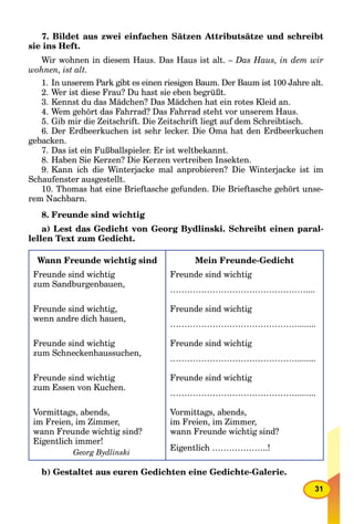 31
7. Bildet aus zwei einfachen Sätzen Attributsätze und schreibt
sie ins Heft.
Wir wohnen in diesem Haus. Das Haus ist alt. – Das Haus, in dem wir
wohnen, ist alt.
1. In unserem Park gibt es einen riesigen Baum. Der Baum ist 100 Jahre alt.
2. Wer ist diese Frau? Du hast sie eben begrüßt.
3. Kennst du das Mädchen? Das Mädchen hat ein rotes Kleid an.
4. Wem gehört das Fahrrad? Das Fahrrad steht vor unserem Haus.
5. Gib mir die Zeitschrift. Die Zeitschrift liegt auf dem Schreibtisch.
6. Der Erdbeerkuchen ist sehr lecker. Die Oma hat den Erdbeerkuchen
gebacken.
7. Das ist ein Fußballspieler. Er ist weltbekannt.
8. Haben Sie Kerzen? Die Kerzen vertreiben Insekten.
9. Kann ich die Winterjacke mal anprobieren? Die Winterjacke ist im
Schaufenster ausgestellt.
10. Thomas hat eine Brieftasche gefunden. Die Brieftasche gehört unse-
rem Nachbarn.
8. Freunde sind wichtig
a) Lest das Gedicht von Georg Bydlinski. Schreibt einen paral-
lellen Text zum Gedicht.
Wann Freunde wichtig sind
Freunde sind wichtig
zum Sandburgenbauen,
Freunde sind wichtig,
wenn andre dich hauen,
Freunde sind wichtig
zum Schneckenhaussuchen,
Freunde sind wichtig
zum Essen von Kuchen.
Vormittags, abends,
im Freien, im Zimmer,
wann Freunde wichtig sind?
Eigentlich immer!
Georg Bydlinski
Mein Freunde-Gedicht
Freunde sind wichtig
…………………………………………....
Freunde sind wichtig
………………………………………........
Freunde sind wichtig
………………………………………........
Freunde sind wichtig
………………………………………........
Vormittags, abends,
im Freien, im Zimmer,
wann Freunde wichtig sind?
Eigentlich ………………..!
b) Gestaltet aus euren Gedichten eine Gedichte-Galerie.
 
