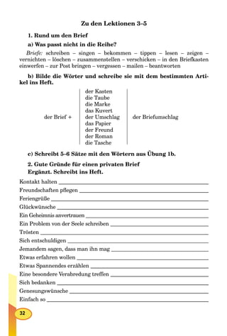 32
Zu den Lektionen 3–5
1. Rund um den Brief
a) Was passt nicht in die Reihe?
Briefe: schreiben – singen – bekommen – tippen – lesen – zeigen –
vernichten – löschen – zusammenstellen – verschicken – in den Briefkasten
einwerfen – zur Post bringen – vergessen – mailen – beantworten
b) Bilde die Wörter und schreibe sie mit dem bestimmten Arti-
kel ins Heft.
der Brief +
der Kasten
die Taube
die Marke
das Kuvert
der Umschlag
das Papier
der Freund
der Roman
die Tasche
der Briefumschlag
c) Schreibt 5–6 Sätze mit den Wörtern aus Übung 1b.
2. Gute Gründe für einen privaten Brief
Ergänzt. Schreibt ins Heft.
Kontakt halten
Freundschaften pﬂegen
Feriengrüße
Glückwünsche
Ein Geheimnis anvertrauen
Ein Problem von der Seele schreiben
Trösten
Sich entschuldigen
Jemandem sagen, dass man ihn mag
Etwas erfahren wollen
Etwas Spannendes erzählen
Eine besondere Verabredung treffen
Sich bedanken
Genesungswünsche
Einfach so
 