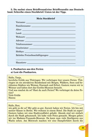 33
3. Du suchst einen Brieffreund/eine Brieffreundin aus Deutsch-
land. Schreibe einen Steckbrief. Unten ist der Tipp.
4. Postkarten aus den Ferien
a) Lest die Postkarten.
Mein Steckbrief
Vorname:
Familienname:
Alter:
Land:
Wohnort:
Adresse:
Telefonnummer:
Geschwister:
Hobbys:
Beliebte Freizeibeschäftigungen:
Haustiere:
Hallo, Tanja,
herzliche Grüße aus Thüringen. Wir verbringen hier unsere Ferien. Thü-
ringen ist ein attraktives Bundesland mit Bergen, Wäldern, Seen und be-
rühmten Städten wie Weimar, Eisenach und Erfurt. Gestern waren wir in
Weimar und haben dort das Goethe-Museum besucht.
Und was machst du so? Hast du auch Ferien? Wo verbringst du deine Fe-
rien?
Viele Grüße
Hanna
Hallo, Ihor,
wie geht es dir so? Mir geht es gut. Zurzeit haben wir Ferien. Ich bin mit
meiner Klasse in Berlin. Wir wohnen in einem Hotel. Die Stadt ist super!
Gestern haben wir eine Stadtrundfahrt gehabt. Abends sind wir einfach
durch die Stadt gebummelt. Ich habe viele Fotos gemacht. Morgen gehen
wir ins Madame-Tussauds-Museum. Da kann man viele Starﬁguren aus
Wachs sehen. Am Mittwoch machen wir eine Dampferfahrt durch die
 