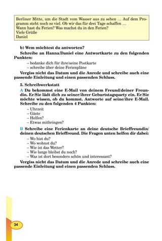 34
b) Wem möchtest du antworten?
Schreibe an Hanna/Daniel eine Antwortkarte zu den folgenden
Punkten:
– bedanke dich für ihre/seine Postkarte
– schreibe über deine Ferienpläne
Vergiss nicht das Datum und die Anrede und schreibe auch eine
passende Einleitung und einen passenden Schluss.
5. Schreibwerkstatt
A Du bekommst eine E-Mail von deinem Freund/deiner Freun-A
din. Er/Sie lädt dich zu seiner/ihrer Geburtstagsparty ein. Er/Sie
möchte wissen, ob du kommst. Antworte auf seine/ihre E-Mail.
Schreibe zu den folgenden 4 Punkten:
– Uhrzeit
– Gäste
– Helfen?
– Etwas mitbringen?
B Schreibe eine Ferienkarte an deine deutsche Brieffreundin/
deinen deutschen Brieffreund. Die Fragen unten helfen dir dabei:
– Wo bist du?
– Wo wohnst du?
– Wie ist das Wetter?
– Wie lange bleibst du noch?
– Was ist dort besonders schön und interessant?
Vergiss nicht das Datum und die Anrede und schreibe auch eine
passende Einleitung und einen passenden Schluss.
Berliner Mitte, um die Stadt vom Wasser aus zu sehen … Auf dem Pro-
gramm steht noch so viel. Ob wir das für drei Tage schaffen …
Wann hast du Ferien? Was machst du in den Ferien?
Viele Grüße
Daniel
 