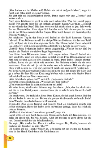 „Was haben wir in Mathe auf? Hab’s mir nicht aufgeschrieben“, sage ich
rasch und fühle mich wie ein Feigling.
Sie gibt mir die Hausaufgaben durch. Dann sagen wir uns „Tschüs“ und
weiter nichts.
Nach dem Telefonieren geht es mir noch schlechter. Was hat Isabel gegen
mich? Wer könnte mich bei ihr schlecht gemacht haben? Der Ingo ... schießt
es mir durch den Kopf. Mit dem verstehe ich mich nicht so gut. Ich werde
ihn zur Rede stellen. Aber eigentlich hat das auch Zeit bis morgen. Ja, mor-
gen in der Schule werde ich ihn fragen. Oder noch besser, ich beobachte ihn
erst ein Weilchen ...
Am nächsten Tag in der Schule soll Isabel an die Tafel kommen. Unsere
Lehrerin Frau Bödemann will ihr einige Wörter diktieren. Als Isa zur Tafel
geht, stolpert sie über ihre eigenen Füße. Die Klasse lacht. Dann schreibt
Isa „geboren1 mit h, und zum Schluss fällt ihr die Kreide aus der Hand.
„Isabel!“ Frau Bödemann lächelt etwas ungeduldig. „Was ist los mit dir? Du
machst ein Gesicht wie sieben Tage Regenwetter.“
Das hätte Frau Bödemann besser nicht sagen sollen. Obwohl Isabel sich
nich umdreht, kann ich sehen, dass sie jetzt weint. Frau Bödemann legt den
Arm um sie und lässt sie erst einmal in Ruhe. Dass Isabel Tränen runter-
kullern, kann ich gar nicht mit ansehen. Am liebsten würde ich sie auch
umarmen. Aber sie will ja nichts mehr von mir wissen. Keinen einzigen
Blick wirft sie mir zu. Und im Unterricht macht sie auch nicht richtig mit.
Auf dem Nachhauseweg halte ich es nicht mehr aus. Ich renne ihr nach und
ge e neben ihr her. Bis zur Kreuzung bleiben wir stumm wie Fische. Dann
nehm ich all meinen Mut zusammen.
„Was hab ich dir getan, Isa?“, rufe ich. „Sag es mir endlich!“
Bestürzt schaut mich Isa an. „Wieso getan? Gar nichts!“
„Und warum redest du dann nicht mehr mit mir?“
Mit sehr leiser, stockender Stimme sagt Isa dann: „Ach, das hat doch nich
mit dir zu tun. Es ist ja nur ... meine Oma, die ist sehr krank. Sie wird – bald
sterben.“
Ich erschrecke. Die fröhliche, liebe Oma Kunze, die ich auch kenne! Bei der
ich mit Isabel in den letzten Ferien ein ganzes Wochenende verbracht habe!
Kein Wunder, dass Isabel so verschlossen ist.
Wegen der Oma ist sie traurig und besorgt. Und ich Blödmann könnte mir
selber ohrfeigen. Hätte ich Isabel doch nur früher gefragt, dann hätte ich sie
trösten können.
„Vielleicht wird deine Oma wieder gesund“, sage ich.
Isabel schüttelt den Kopf. In meiner Hosentasche habe ich Kaugummis. Ich
halte ihr einen hin. Sie will keinen. Aber ich möchte so gern etwas für sie
tun. Da nehme ich ihr die Schultasche ab.
Sie sagt: „Gib wieder her. Kann ich selber tragen. Du, Moritz, kommst du
nachher ein bisschen zu mir rüber?“
Ich nehme ihr die Tasche wieder ab. Und dann hat sie wieder die Schulta-
sche in der Hand. Und dann ich. Und dann sie.
 