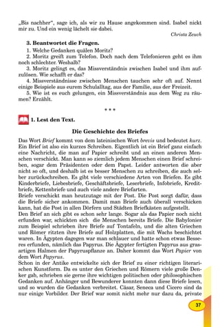 37
„Bis nachher“, sage ich, als wir zu Hause angekommen sind. Isabel nickt
mir zu. Und ein wenig lächelt sie dabei.
Christa Zeuch
3. Beantwortet die Fragen.
1. Welche Gedanken quälen Moritz?
2. Moritz greift zum Telefon. Doch nach dem Telefonieren geht es ihm
noch schlechter. Weshalb?
3. Moritz gelingt es, das Missverständnis zwischen Isabel und ihm auf-
zulösen. Wie schafft er das?
4. Missverständnisse zwischen Menschen tauchen sehr oft auf. Nennt
einige Beispiele aus eurem Schulalltag, aus der Familie, aus der Freizeit.
5. Wie ist es euch gelungen, ein Missverständnis aus dem Weg zu räu-
men? Erzählt.
* * *
1. Lest den Text.
Die Geschichte des Briefes
Das Wort Brief kommt von dem lateinischen Wort brevis und bedeutet kurz.
Ein Brief ist also ein kurzes Schreiben. Eigentlich ist ein Brief ganz einfach
eine Nachricht, die man auf Papier schreibt und an einen anderen Men-
schen verschickt. Man kann so ziemlich jedem Menschen einen Brief schrei-
ben, sogar dem Präsidenten oder dem Papst. Leider antworten die aber
nicht so oft, und deshalb ist es besser Menschen zu schreiben, die auch sel-
ber zurückschreiben. Es gibt viele verschiedene Arten von Briefen. Es gibt
Kinderbriefe, Liebesbriefe, Geschäftsbriefe, Leserbriefe, Infobriefe, Kredit-
briefe, Kettenbriefe und auch viele andere Briefarten.
Briefe verschickt man heutzutage mit der Post. Die Post sorgt dafür, dass
die Briefe sicher ankommen. Damit man Briefe auch überall verschicken
kann, hat die Post in allen Dörfern und Städten Briefkästen aufgestellt.
Den Brief an sich gibt es schon sehr lange. Sogar als das Papier noch nicht
erfunden war, schickten sich die Menschen bereits Briefe. Die Babylonier
zum Beispiel schrieben ihre Briefe auf Tontafeln, und die alten Griechen
und Römer ritzten ihre Briefe auf Holzplatten, die mit Wachs beschichtet
waren. In Ägypten dagegen war man schlauer und hatte schon etwas Besse-
res erfunden, nämlich das Papyrus. Die Ägypter fertigten Papyrus aus gras-
artigen Halmen der Papyruspﬂanze an. Daher kommt das Wort Papier von
dem Wort Papyrus.
Schon in der Antike entwickelte sich der Brief zu einer richtigen literari-
schen Kunstform. Da es unter den Griechen und Römern viele große Den-
ker gab, schrieben sie gerne ihre wichtigen politischen oder philosophischen
Gedanken auf. Anhänger und Bewunderer konnten dann diese Briefe lesen,
und so wurden die Gedanken verbreitet. Cäsar, Seneca und Cicero sind da
nur einige Vorbilder. Der Brief war somit nicht mehr nur dazu da, private
 