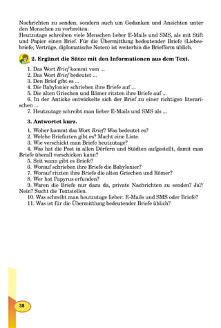 38
Nachrichten zu senden, sondern auch um Gedanken und Ansichten unter
den Menschen zu verbreiten.
Heutzutage schreiben viele Menschen lieber E-Mails und SMS, als mit Stift
und Papier einen Brief. Für die Übermittlung bedeutender Briefe (Liebes-
briefe, Verträge, diplomatische Noten) ist weiterhin die Briefform üblich.
2. Ergänzt die Sätze mit den Informationen aus dem Text.
1. Das Wort Brief kommt vom ...f
2. Das Wort Brief bedeutet ...f
3. Den Brief gibt es ...
4. Die Babylonier schrieben ihre Briefe auf ...
5. Die alten Griechen und Römer ritzten ihre Briefe auf ...
6. In der Anticke entwickelte sich der Brief zu einer richtigen literari-
schen ...
7. Heutzutage schreibt man lieber E-Mails und SMS als ...
3. Antwortet kurz.
1. Woher kommt das Wort Brief? Was bedeutet es?ff
2. Welche Briefarten gibt es? Macht eine Liste.
3. Wie verschickt man Briefe heutzutage?
4. Was hat die Post in allen Dörfern und Städten aufgestellt, damit man
Briefe überall verschicken kann?
5. Seit wann gibt es Briefe?
6. Worauf schrieben ihre Briefe die Babylonier?
7. Worauf ritzten ihre Briefe die alten Griechen und Römer?
8. Wer hat Papyrus erfunden?
9. Waren die Briefe nur dazu da, private Nachrichten zu senden? Ja?/
Nein? Sucht die Textstellen.
10. Was schreibt man heutzutage lieber: E-Mails und SMS oder Briefe?
11. Was ist für die Übermittlung bedeutender Briefe üblich?
 