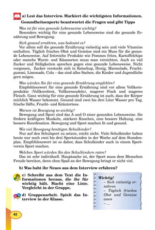 42
a) Lest das Interview. Markiert die wichtigsten Informationen.
Gesundheitsexperte beantwortet die Fragen und gibt Tipps
Was ist für eine gesunde Lebensweise wichtig?
Besonders wichtig für eine gesunde Lebensweise sind die gesunde Er-
nährung und Bewegung.
Sich gesund ernähren, was bedeutet es?
Vor allem soll die gesunde Ernährung vielseitig sein und viele Vitamine
enthalten. Täglich frisches Obst und Gemüse sind ein Muss für die gesun-
de Lebensweise. Auf fettreiche Produkte wie Pommes frites, Kartoffelchips
oder manche Wurst- und Käsesorten muss man verzichten. Auch zu viel
Zucker und Süßigkeiten sprechen gegen eine gesunde Lebensweise. Nicht
vergessen, Zucker versteckt sich in Ketschup, Honig, Marmelade, Frucht-
gummi, Limonade, Cola – das sind alles Sachen, die Kinder und Jugendliche
gern mögen.
Was würden Sie für eine gesunde Ernährung empfehlen?
Empfehlenswert für eine gesunde Ernährung sind vor allem Vollkorn-
produkte (Vollkornbrot, Vollkornnudeln), magerer Fisch und mageres
Fleisch. Ganz wichtig für eine gesunde Ernährung ist auch, dass der Körper
reichlich Wasser bekommt. Gesund sind zwei bis drei Liter Wasser pro Tag,
frische Säfte, Frucht- und Kräutertees.
Warum ist Bewegung so wichtig?
Bewegung und Sport sind das A und O einer gesunden Lebensweise. Sie
fördern kräftigere Muskeln, stärkere Knochen, eine bessere Haltung, eine
bessere Koordination. Bewegung und Sport machen ﬁt und gesund.
Wie viel Bewegung benötigen Schulkinder?
Nur auf den Schulsport zu setzen, reicht nicht. Viele Schulkinder haben
heute nur noch zwei bis drei Sportstunden in der Woche auf dem Stunden-
plan. Empfehlenswert ist es daher, dass Schulkinder auch in einem Sport-
verein Sport machen.
Welchen Sport würden Sie den Schulkindern raten?
Das ist sehr individuell. Hauptsache ist, der Sport muss dem Menschen
Freude bereiten, denn ohne Spaß an der Bewegung bringt er nicht viel.
b) Was habt ihr Neues aus dem Interview erfahren?
c) Schreibt aus dem Text die In-
formationen heraus, die ihr für
wichtig hält. Macht eine Liste.
Vergleicht in der Gruppe.
d) Gruppenarbeit. Spielt das In-
terview in der Klasse.
Wichtig!
– Sich vielseitig er-
nähren
– Täglich frischesTT
Obst und Gemüse
essen
– …
 