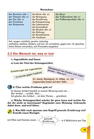 43
Wortschatz
der Knochen (die -)
der Vitamin (die -e)
der Tee (die -s)
der Fruchttee
der Kräutertee
die Säule (die -n)
die Bewegung
die Ernährung
die Entspannung
die Lebensweise
die Gesundheit
die Muskel (die -n)
die Haltung
die Koordination
die Ausdauer
das Muss
das Vollkornbrot (die -e)
das Vollkornprodukt (die -e)
fett, mager, reichlich, positiv, vielseitig
enthalten, stärken, fördern, auf etw. (A) verzichten, gegen etw. (A) sprechen
fettes Essen vermeiden, mit Freunden ausgehen
2.2 Der Mensch ist, was er isst
1. Jugendliche und Essen
a) Lest die Titel der Zeitungsartikel.
Zu wenig Bewegung im Alltag, zu viel
ungesundes Essen auf dem Teller
Essstörungen bei Jugendlichen Übergewicht bei Kindern und Jugen-
dlichen – Was tun?
10 Gründe gegen Fastfood
b) Über welche Probleme geht es?
In diesem Artikel handelt es meiner Meinung nach um …
Der Artikel … erzählt über …
Ich glaube, der Artikel … ist dem Thema … gewidmet.
c) Welche Zeitungsartikel würdet ihr gern lesen und welche ﬁn-
det ihr nicht so interessant? Begründet eure Meinung. Gebraucht
dabei denn- und weil-Sätze.
2. Was fällt euch spontan zum Begriff gesunde Ernährung ein?
Erstellt einen Wortigel.
viel Obst und Gemüse essen 4–5 Mahlzeiten pro Tag
gesunde
Ernährung
 