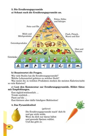 44
3. Die Ernährungspyramide
а) Schaut euch die Ernährungspyramide an.
Fettes, Süßes
und Salziges
Fette und Öle
ndObst un
eGemüse
Getrännke
Getrreideprodukte
Milch und
Milchprodukte
Fisch, Fleisch,
Wurst und Eier
b) Beantwortet die Fragen.
Wie viele Stufen hat die Ernährungspyramide?
Welche Lebensmittel gehören zu welcher Stufe?
Was meint ihr, in welchen Produkten stecken die meisten Kalorien/nicht
so viele Kalorien?
c) Lest den Kommentar zur Ernährungspyramide. Bildet Sätze
mit Empfehlungen.
Esst täglich/wöchentlich …
Trinkt reichlich …
Passt auf die …
Esst kleinere aber dafür häuﬁgere Mahlzeiten!
4. Das Pyramidenlied
(gekürzt)
Diе Ernährungspyramide mach’ dich ﬁt
und gar nicht müde.
Wenn du dich nur daran hältst
und gesunde Speisen wählst.
Und das geht so:
 