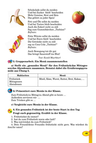 45
Schokolade sollst du meiden
Und bei Zucker bleib’ bescheiden
Mehr Gemüse, Brot und Reis
Das gehört zu jeder Speis’
Fett und Öle sollst du meiden
Und bei Torten bleib bescheiden
Auch die Zukerl nicht zu süß
Sag zum Gummibärchen „Tschüss!“
Refrain:
Fette Würste sollst du meiden
Und bei Eiern bleib’ bescheiden
Die Getränke nicht zu süß
sag zu Coca Cola „Tschüss!“
Refrain:
Auch Bewegung tut dir gut
Das bringt Sauerstoff ins Blut!
Text: Ewald Mayrbäurl
5. Gruppenarbeit. Ein Menü zusammenstellen
a) Stellt ein „gesundes Menü“ für den Frühstück/das Mittages-
sen/das Abendessen zusammen. Benutzt dabei die Ernährungspyra-
mide aus Übung 3.
Mahlzeiten Menü
Frühstück
Mittagessen
Abendessen
Müsli, Käse, Wurst, Butter, Brot, Kakao, …
b) Präsentiert eure Menüs in der Klasse.
Zum Frühstück/zu Mittag/zu Abend gibt es heute …
Außerdem servieren wir …
Zum Trinken gibt es …
c) Vergleicht eure Menüs in der Klasse.
6. Ein gesundes Frühstück ist der beste Start in den Tag
Fragt euch gegenseitig. Erzählt in der Klasse.
1. Frühstückst du immer?
2. Isst du zum Frühstück warm oder kalt?
3. Was isst/trinkst du zum Frühstück?
4. Dein Freund/deine Freundin frühstückt nicht gern. Was würdest du
ihm/ihr raten?
 