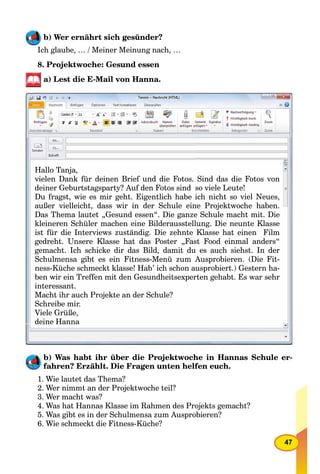 47
b) Wer ernährt sich gesünder?
Ich glaube, … / Meiner Meinung nach, …
8. Projektwoche: Gesund essen
a) Lest die E-Mail von Hanna.
Hallo Tanja,
vielen Dank für deinen Brief und die Fotos. Sind das die Fotos von
deiner Geburtstagsparty? Auf den Fotos sind so viele Leute!
Du fragst, wie es mir geht. Eigentlich habe ich nicht so viel Neues,
außer vielleicht, dass wir in der Schule eine Projektwoche haben.
Das Thema lautet „Gesund essen“. Die ganze Schule macht mit. Die
kleineren Schüler machen eine Bilderausstellung. Die neunte Klasse
ist für die Interviews zuständig. Die zehnte Klasse hat einen Film
gedreht. Unsere Klasse hat das Poster „Fast Food einmal anders“
gemacht. Ich schicke dir das Bild, damit du es auch siehst. In der
Schulmensa gibt es ein Fitness-Menü zum Ausprobieren. (Die Fit-
ness-Küche schmeckt klasse! Hab’ ich schon ausprobiert.) Gestern ha-
ben wir ein Treffen mit den Gesundheitsexperten gehabt. Es war sehr
interessant.
Macht ihr auch Projekte an der Schule?
Schreibe mir.
Viele Grüße,
deine Hanna
b) Was habt ihr über die Projektwoche in Hannas Schule er-
fahren? Erzählt. Die Fragen unten helfen euch.
1. Wie lautet das Thema?
2. Wer nimmt an der Projektwoche teil?
3. Wer macht was?
4. Was hat Hannas Klasse im Rahmen des Projekts gemacht?
5. Was gibt es in der Schulmensa zum Ausprobieren?
6. Wie schmeckt die Fitness-Küche?
 