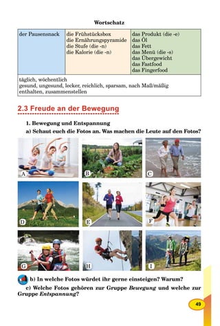 49
Wortschatz
der Pausensnack die Frühstücksbox
die Ernährungspyramide
die Stufe (die -n)
die Kalorie (die -n)
das Produkt (die -e)
das Öl
das Fett
das Menü (die -s)
das Übergewicht
das Fastfood
das Fingerfood
täglich, wöchentlich
gesund, ungesund, lecker, reichlich, sparsam, nach Maß/mäßig
enthalten, zusammenstellen
2.3 Freude an der Bewegung
1. Bewegung und Entspannung
a) Schaut euch die Fotos an. Was machen die Leute auf den Fotos?
A B C
D E
G H I
F
b) In welche Fotos würdet ihr gerne einsteigen? Warum?
c) Welche Fotos gehören zur Gruppe Bewegung und welche zur
Gruppe Entspannung?
 