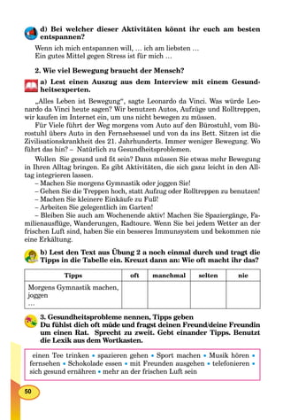50
d) Bei welcher dieser Aktivitäten könnt ihr euch am besten
entspannen?
Wenn ich mich entspannen will, … ich am liebsten …
Ein gutes Mittel gegen Stress ist für mich …
2. Wie viel Bewegung braucht der Mensch?
a) Lest einen Auszug aus dem Interview mit einem Gesund-
heitsexperten.
„Alles Leben ist Bewegung“, sagte Leonardo da Vinci. Was würde Leo-
nardo da Vinci heute sagen? Wir benutzen Autos, Aufzüge und Rolltreppen,
wir kaufen im Internet ein, um uns nicht bewegen zu müssen.
Für Viele führt der Weg morgens vom Auto auf den Bürostuhl, vom Bü-
rostuhl übers Auto in den Fernsehsessel und von da ins Bett. Sitzen ist die
Zivilisationskrankheit des 21. Jahrhunderts. Immer weniger Bewegung. Wo
führt das hin? – Natürlich zu Gesundheitsproblemen.
Wollen Sie gesund und ﬁt sein? Dann müssen Sie etwas mehr Bewegung
in Ihren Alltag bringen. Es gibt Aktivitäten, die sich ganz leicht in den All-
tag integrieren lassen.
– Machen Sie morgens Gymnastik oder joggen Sie!
– Gehen Sie die Treppen hoch, statt Aufzug oder Rolltreppen zu benutzen!
– Machen Sie kleinere Einkäufe zu Fuß!
– Arbeiten Sie gelegentlich im Garten!
– Bleiben Sie auch am Wochenende aktiv! Machen Sie Spaziergänge, Fa-
milienausﬂüge, Wanderungen, Radtoure. Wenn Sie bei jedem Wetter an der
frischen Luft sind, haben Sie ein besseres Immunsystem und bekommen nie
eine Erkältung.
b) Lest den Text aus Übung 2 a noch einmal durch und tragt die
Tipps in die Tabelle ein. Kreuzt dann an: Wie oft macht ihr das?
Tipps oft manchmal selten nie
Morgens Gymnastik machen,
joggen
…
3. Gesundheitsprobleme nennen, Tipps geben
Du fühlst dich oft müde und fragst deinen Freund/deine Freundin
um einen Rat. Sprecht zu zweit. Gebt einander Tipps. Benutzt
die Lexik aus dem Wortkasten.
einen Tee trinken  spazieren gehen  Sport machen  Musik hören 
fernsehen  Schokolade essen  mit Freunden ausgehen  telefonieren 
sich gesund ernähren  mehr an der frischen Luft sein
 